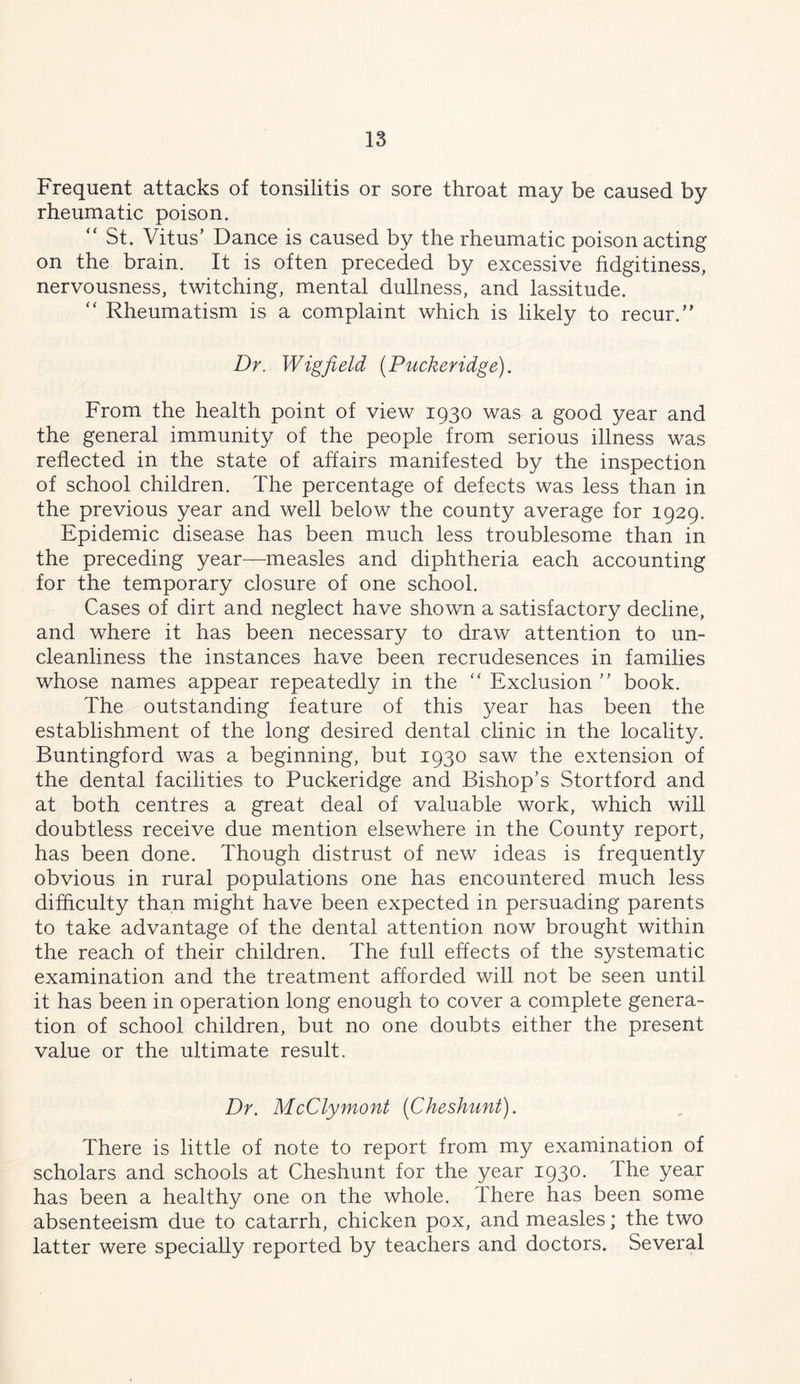 18 Frequent attacks of tonsilitis or sore throat may be caused by rheumatic poison. “ St. Vitus’ Dance is caused by the rheumatic poison acting on the brain. It is often preceded by excessive fidgitiness, nervousness, twitching, mental dullness, and lassitude. “ Rheumatism is a complaint which is likely to recur.” Dr. Wigfield {Puckeridge). From the health point of view 1930 was a good year and the general immunity of the people from serious illness was reflected in the state of affairs manifested by the inspection of school children. The percentage of defects was less than in the previous year and well below the county average for 1929. Epidemic disease has been much less troublesome than in the preceding year—measles and diphtheria each accounting for the temporary closure of one school. Cases of dirt and neglect have shown a satisfactory decline, and where it has been necessary to draw attention to un- cleanliness the instances have been recrudesences in families whose names appear repeatedly in the “ Exclusion ” book. The outstanding feature of this year has been the establishment of the long desired dental clinic in the locality. Buntingford was a beginning, but 1930 saw the extension of the dental facilities to Puckeridge and Bishop’s Stortford and at both centres a great deal of valuable work, which will doubtless receive due mention elsewhere in the County report, has been done. Though distrust of new ideas is frequently obvious in rural populations one has encountered much less difflculty than might have been expected in persuading parents to take advantage of the dental attention now brought within the reach of their children. The full effects of the systematic examination and the treatment afforded will not be seen until it has been in operation long enough to cover a complete genera- tion of school children, but no one doubts either the present value or the ultimate result. Dr. McClymont {Cheshunt). There is little of note to report from my examination of scholars and schools at Cheshunt for the year 1930. The year has been a healthy one on the whole. There has been some absenteeism due to catarrh, chicken pox, and measles; the two latter were specially reported by teachers and doctors. Several