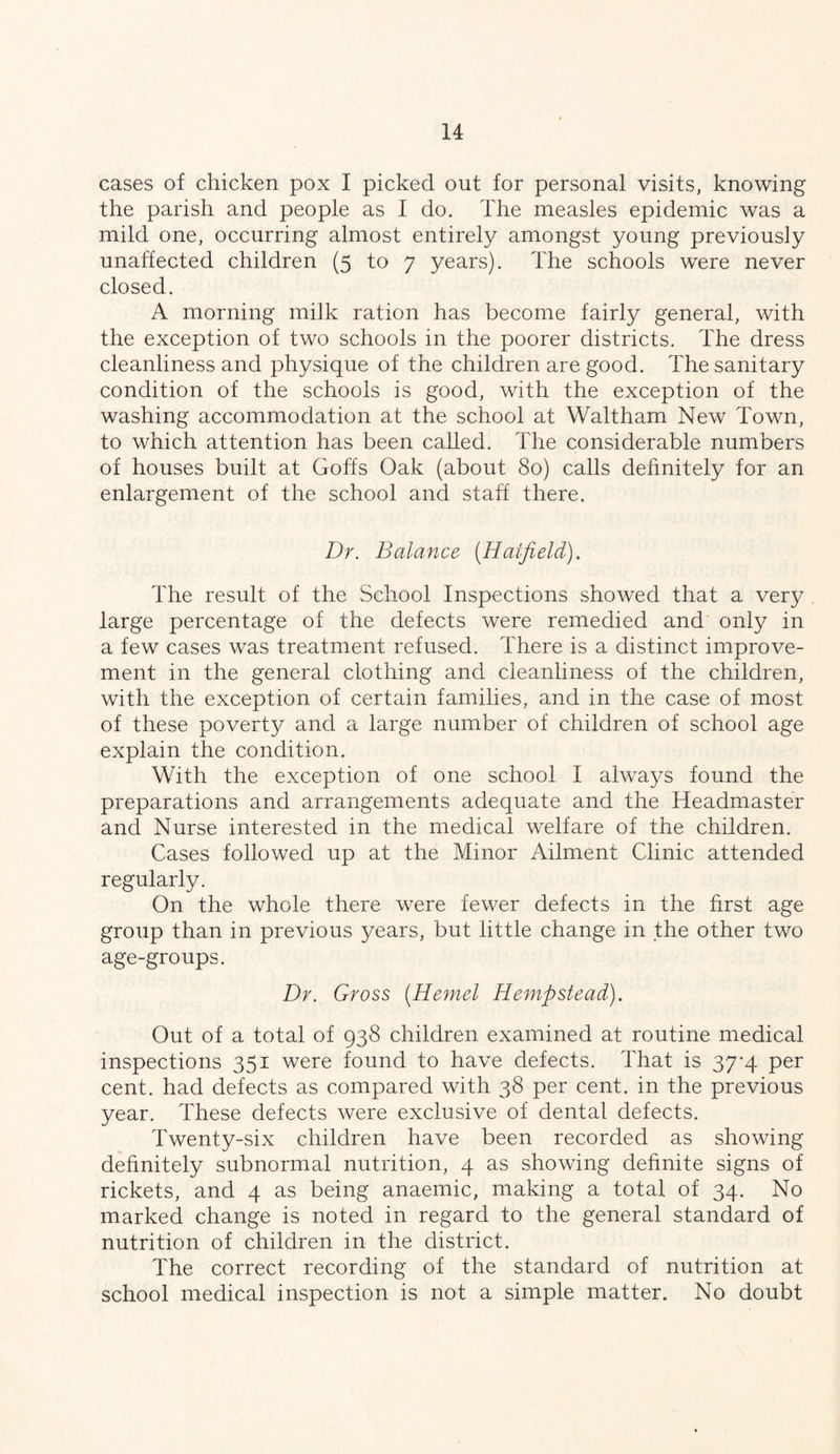 cases of chicken pox I picked out for personal visits, knowing the parish and people as I do. The measles epidemic was a mild one, occurring almost entirely amongst young previously unaffected children (5 to 7 years). The schools were never closed. A morning milk ration has become fairly general, with the exception of two schools in the poorer districts. The dress cleanliness and physique of the children are good. The sanitary condition of the schools is good, with the exception of the washing accommodation at the school at Waltham New Town, to which attention has been called. The considerable numbers of houses built at Goffs Oak (about 80) calls definitely for an enlargement of the school and staff there. Dr. Balance [Hatfield). The result of the School Inspections showed that a very large percentage of the defects were remedied and only in a few cases was treatment refused. There is a distinct improve- ment in the general clothing and cleanliness of the children, with the exception of certain families, and in the case of most of these poverty and a large number of children of school age explain the condition. With the exception of one school I always found the preparations and arrangements adequate and the Headmaster and Nurse interested in the medical welfare of the children. Cases followed up at the Minor Ailment Clinic attended regularly. On the whole there were fewer defects in the first age group than in previous years, but little change in the other two age-groups. Dr. Gross [Hemel Hempstead). Out of a total of 938 children examined at routine medical inspections 351 were found to have defects. That is 37-4 per cent, had defects as compared with 38 per cent, in the previous year. These defects were exclusive of dental defects. Twenty-six children have been recorded as showing definitely subnormal nutrition, 4 as showing definite signs of rickets, and 4 as being anaemic, making a total of 34. No marked change is noted in regard to the general standard of nutrition of children in the district. The correct recording of the standard of nutrition at school medical inspection is not a simple matter. No doubt