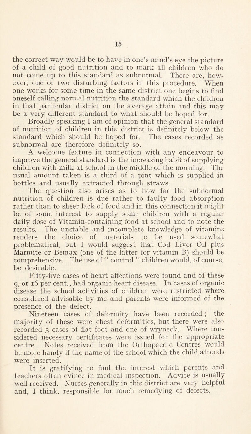 the correct way would be to have in one’s mind’s eye the picture of a child of good nutrition and to mark all children who do not come up to this standard as subnormal. There are, how- ever, one or two disturbing factors in this procedure. When one works for some time in the same district one begins to find oneself calling normal nutrition the standard which the children in that particular district on the average attain and this may be a very different standard to what should be hoped for. Broadly speaking I am of opinion that the general standard of nutrition of children in this district is definitely below the standard which should be hoped for. The cases recorded as subnormal are therefore definitely so. A welcome feature in connection with any endeavour to improve the general standard is the increasing habit of supplying children with milk at school in the middle of the morning. The usual amount taken is a third of a pint which is supplied in bottles and usually extracted through straws. The question also arises as to how far the subnormal nutrition of children is due rather to faulty food absorption rather than to sheer lack of food and in this connection it might be of some interest to supply some children with a regular daily dose of Vitamin-containing food at school and to note the results. The unstable and incomplete knowledge of vitamins renders the choice of materials to be used somewhat problematical, but I would suggest that Cod Liver Oil plus Marmite or Bemax (one of the latter for vitamin B) should be comprehensive. The use of “ control ” children would, of course, be desirable. Fifty-five cases of heart affections were found and of these 9, or 16 per cent., had organic heart disease. In cases of organic disease the school activities of children were restricted where considered advisable by me and parents were informed of the presence of the defect. Nineteen cases of deformity have been recorded; the majority of these were chest deformities, but there were also recorded 3 cases of flat foot and one of wryneck. Where con- sidered necessary certificates were issued for the appropriate centre. Notes received from the Orthopaedic Centres would be more handy if the name of the school which the child attends were inserted. It is gratifying to find the interest which parents and teachers often evince in medical inspection. Advice is usually well received. Nurses generally in this district are very helpful and, I think, responsible for much remedying of defects.