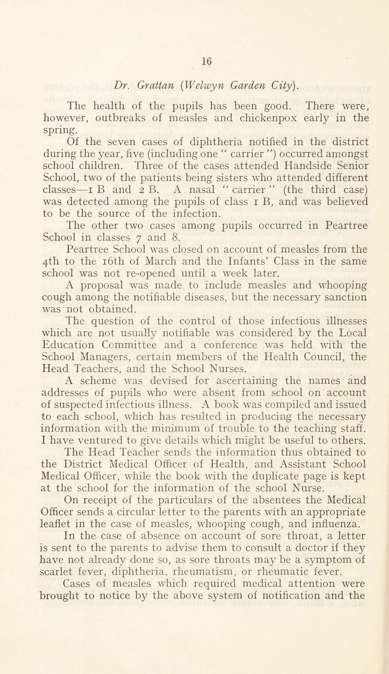 Dr. Grattan [Welwyn Garden City). The health of the pupils has been good. There were, however, outbreaks of measles and chickenpox early in the spring. Of the seven cases of diphtheria notified in the district during the year, five (including one ‘‘ carrier ”) occurred amongst school children. Three of the cases attended Handside Senior School, two of the patients being sisters who attended different classes—i B and 2 B. A nasal carrier (the third case) was detected among the pupils of class i B, and was believed to be the source of the infection. The other two cases among pupils occurred in Peartree School in classes 7 and 8. Peartree School was closed on account of measles from the 4th to the i6th of March and the Infants’ Class in the same school was not re-opened until a week later. A proposal was made to include measles and whooping cough among the notifiable diseases, but the necessary sanction was not obtained. The question of the control of those infectious illnesses which are not usually notifiable was considered by the Local Education Committee and a conference was held with the School Managers, certain members of the Health Council, the Head Teachers, and the School Nurses. A scheme was devised for ascertaining the names and addresses of pupils who were absent from school on account of suspected infectious illness. A book was compiled and issued to each school, which has resulted in producing the necessary information with the minimum of trouble to the teaching staff. I have ventured to give details which might be useful to others. The Head Teacher sends the information thus obtained to the District Medical Officer of Health, and Assistant School Medical Officer, while the book with the duplicate page is kept at the school for the information of the school Nurse. On receipt of the particulars of the absentees the Medical Officer sends a circular letter to the parents with an appropriate leaflet in the case of measles, whooping cough, and influenza. In the case of absence on account of sore throat, a letter is sent to the parents to advise them to consult a doctor if they have not already done so, as sore throats may be a symptom of scarlet fever, diphtheria, rheumatism, or rheumatic fever. Cases of measles which required medical attention were brought to notice by the above system of notification and the