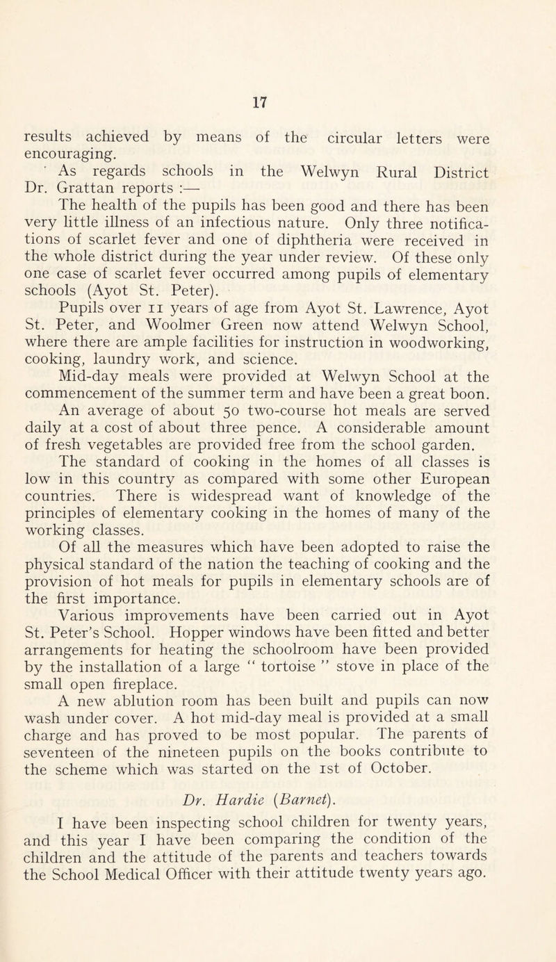 results achieved by means of the circular letters were encouraging. As regards schools in the Welwyn Rural District Dr. Grattan reports :— The health of the pupils has been good and there has been very little illness of an infectious nature. Only three notifica- tions of scarlet fever and one of diphtheria were received in the whole district during the year under review. Of these only one case of scarlet fever occurred among pupils of elementary schools (Ayot St. Peter). Pupils over ii years of age from Ayot St. Lawrence, Ayot St. Peter, and Woolmer Green now attend Welwyn School, where there are ample facilities for instruction in woodworking, cooking, laundry work, and science. Mid-day meals were provided at Welwyn School at the commencement of the summer term and have been a great boon. An average of about 50 two-course hot meals are served daily at a cost of about three pence. A comsiderable amount of fresh vegetables are provided free from the school garden. The standard of cooking in the homes of all classes is low in this country as compared with some other European countries. There is widespread want of knowledge of the principles of elementary cooking in the homes of many of the working classes. Of all the measures which have been adopted to raise the physical standard of the nation the teaching of cooking and the provision of hot meals for pupils in elementary schools are of the first importance. Various improvements have been carried out in Ayot St. Peter’s School. Hopper windows have been fitted and better arrangements for heating the schoolroom have been provided by the installation of a large “ tortoise ” stove in place of the small open fireplace. A new ablution room has been built and pupils can now wash under cover. A hot mid-day meal is provided at a small charge and has proved to be most popular. The parents of seventeen of the nineteen pupils on the books contribute to the scheme which was started on the ist of October. Dr. Hardie [Barnet). I have been inspecting school children for twenty years, and this year I have been comparing the condition of the children and the attitude of the parents and teachers towards the School Medical Officer with their attitude twenty years ago.