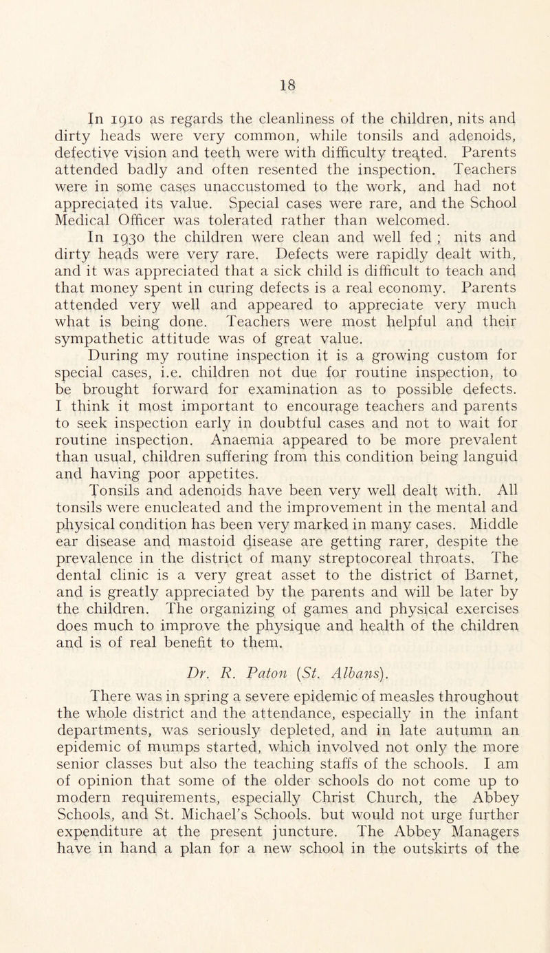 In 1910 as regards the cleanliness of the children, nits and dirty heads were very common, while tonsils and adenoids, defective vision and teeth were with difficulty treated. Parents attended badly and often resented the inspection. Teachers were in some cases unaccustomed to the work, and had not appreciated its value. Special cases were rare, and the School Medical Officer was tolerated rather than welcomed. In 1930 the children were clean and well fed ; nits and dirty heads were very rare. Defects were rapidly dealt with, and it was appreciated that a sick child is difficult to teach and that money spent in curing defects is a real economy. Parents attended very well and appeared to appreciate very much what is being done. Teachers were most helpful and their sympathetic attitude was of great value. During my routine inspection it is a growing custom for special cases, i.e. children not due for routine inspection, to be brought forward for examination as to possible defects. I think it most important to encourage teachers and parents to seek inspection early in doubtful cases and not to wait for routine inspection. Anaemia appeared to be more prevalent than usual, children suffering from this condition being languid and having poor appetites. Tonsils and adenoids have been very well dealt with. All tonsils were enucleated and the improvement in the mental and physical condition has been very marked in many cases. Middle ear disease and mastoid disease are getting rarer, despite the prevalence in the district of many streptocoreal throats. The dental clinic is a very great asset to the district of Barnet, and is greatly appreciated by the parents and will be later by the children. The organizing of games and physical exercises does much to improve the physique and health of the children and is of real beneht to them. Dr. R. Raton (St. Albans). There was in spring a severe epidemic of measles throughout the whole district and the attendance, especially in the infant departments, was seriously depleted, and in late autumn an epidemic of mumps started, which involved not only the more senior classes but also the teaching staffs of the schools. I am of opinion that some of the older schools do not come up to modern requirements, especially Christ Church, the Abbey Schools, and St. Michaehs Schools, but would not urge further expenditure at the present juncture. The Abbey Managers have in hand a plan for a new school in the outskirts of the