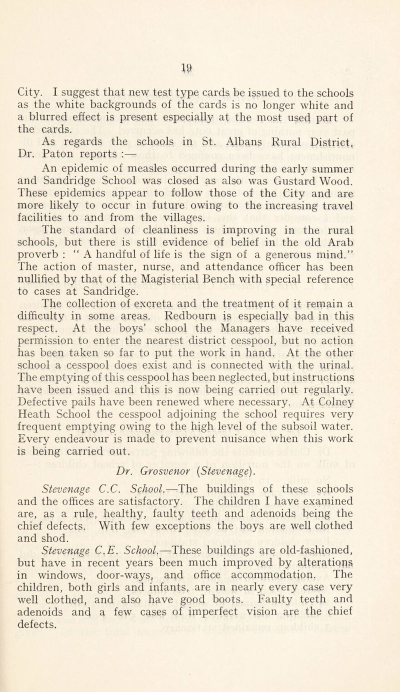City. I suggest that new test type cards be issued to the schools as the white backgrounds of the cards is no longer white and a blurred effect is present especially at the most used part of the cards. As regards the schools in St. Albans Rural District, Dr. Paton reports :— An epidemic of measles occurred during the early summer and Sandridge School was closed as also was Gustard Wood. These epidemics appear to follow those of the City and are more likely to occur in future owing to the increasing travel facilities to and from the villages. The standard of cleanliness is improving in the rural schools, but there is still evidence of belief in the old Arab proverb : “A handful of life is the sign of a generous mind.’' The action of master, nurse, and attendance oihcer has been nullified by that of the Magisterial Bench with special reference to cases at Sandridge. The collection of excreta and the treatment of it remain a difficulty in some areas. Redbourn is especially bad in this respect. At the boys’ school the Managers have received permission to enter the nearest district cesspool, but no action has been taken so far to put the work in hand. At the other school a cesspool does exist and is connected with the urinal. The emptying of this cesspool has been neglected, but instructions have been issued and this is now being carried out regularly. Defective pails have been renewed where necessary. At Colney Heath School the cesspool adjoining the school requires very frequent emptying owing to the high level of the subsoil water. Every endeavour is made to prevent nuisance when this work is being carried out. Dr. Grosvenor {Stevenage). Stevenage C.C. School.—The buildings of these schools and the offices are satisfactory. The children I have examined are, as a rule, healthy, faulty teeth and adenoids being the chief defects. With few exceptions the boys are well clothed and shod. Stevenage C.E. School,—These buildings are old-fashioned, but have in recent years been much improved by alterations in windows, door-ways, and office accommodation. The children, both girls and infants, are in nearly every case very well clothed, and also have good boots. Faulty teeth and adenoids and a few cases of imperfect vision are the chief defects.