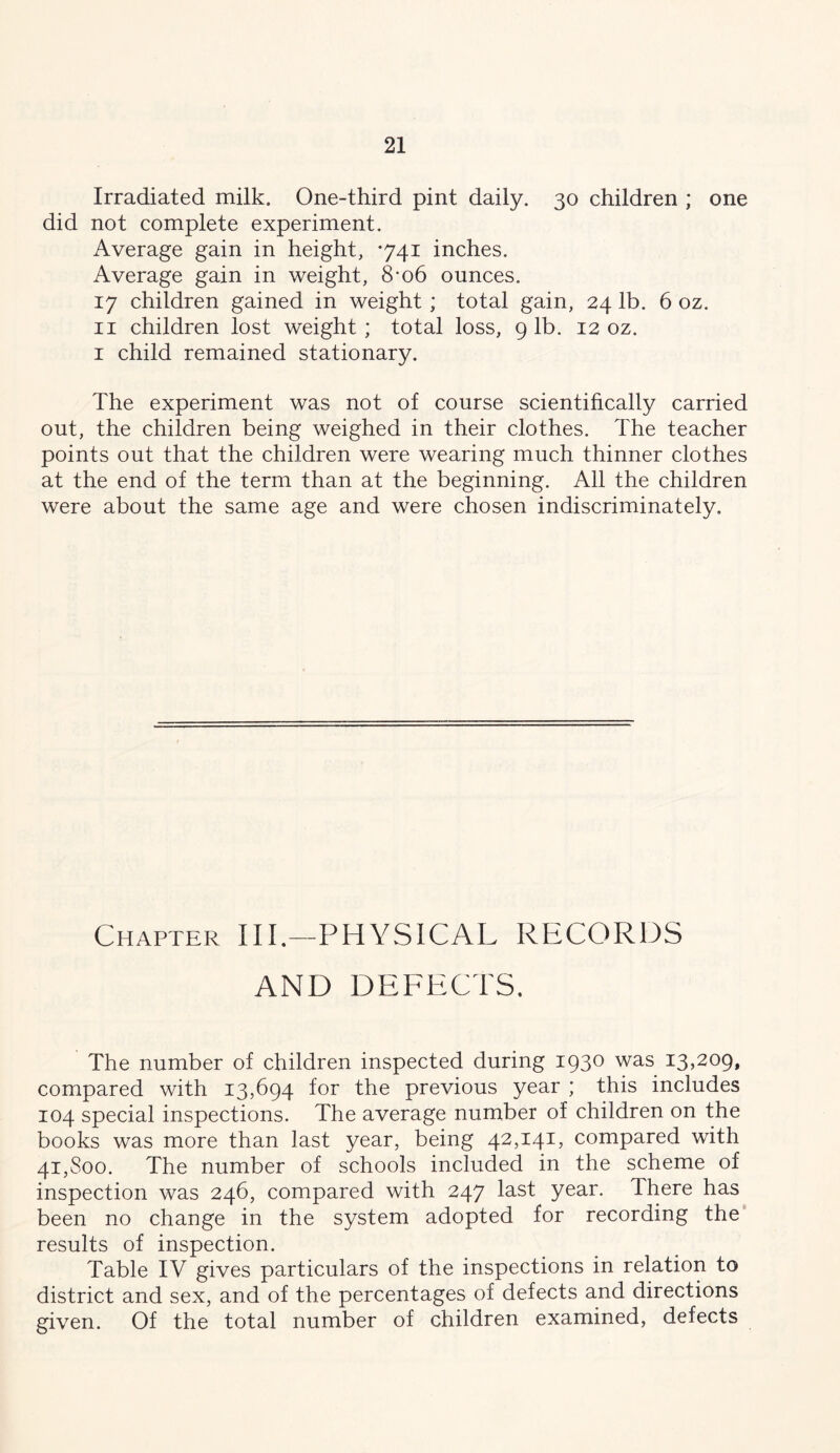 Irradiated milk. One-third pint daily. 30 children ; one did not complete experiment. Average gain in height, *741 inches. Average gain in weight, 8*06 ounces. 17 children gained in weight; total gain, 24 lb. 6 oz. II children lost weight; total loss, 9 lb. 12 oz. I child remained stationary. The experiment was not of course scientifically carried out, the children being weighed in their clothes. The teacher points out that the children were wearing much thinner clothes at the end of the term than at the beginning. All the children were about the same age and were chosen indiscriminately. Chapter III.—PHYSICAL RECORDS AND DEFECTS. The number of children inspected during 1930 was 13,209, compared with 13,694 for the previous year ; this includes 104 special inspections. The average number of children on the books was more than last year, being 42,141, compared with 41,800. The number of schools included in the scheme of inspection was 246, compared with 247 last year. There has been no change in the system adopted for recording the results of inspection. Table IV gives particulars of the inspections in relation to district and sex, and of the percentages of defects and directions given. Of the total number of children examined, defects