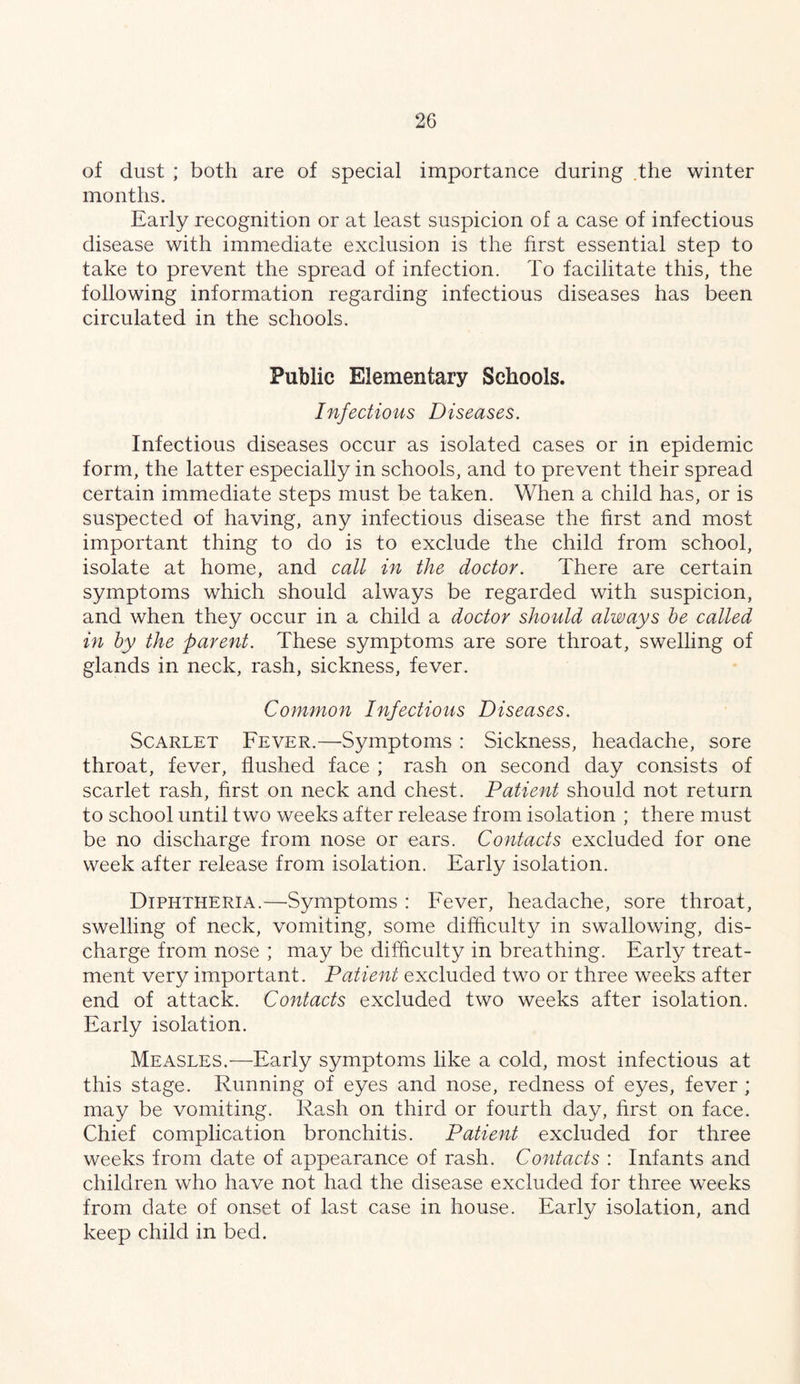 of dust ; both are of special importance during .the winter months. Early recognition or at least suspicion of a case of infectious disease with immediate exclusion is the first essential step to take to prevent the spread of infection. To facilitate this, the following information regarding infectious diseases has been circulated in the schools. Public Elementary Schools. Infectious Diseases. Infectious diseases occur as isolated cases or in epidemic form, the latter especially in schools, and to prevent their spread certain immediate steps must be taken. When a child has, or is suspected of having, any infectious disease the first and most important thing to do is to exclude the child from school, isolate at home, and call in the doctor. There are certain symptoms which should always be regarded with suspicion, and when they occur in a child a doctor should always he called in by the parent. These symptoms are sore throat, swelling of glands in neck, rash, sickness, fever. Common Infectious Diseases. Scarlet Fever.—Symptoms : Sickness, headache, sore throat, fever, flushed face ; rash on second day consists of scarlet rash, first on neck and chest. Patient should not return to school until two weeks after release from isolation ; there must be no discharge from nose or ears. Contacts excluded for one week after release from isolation. Early isolation. Diphtheria.—Symptoms : Fever, headache, sore throat, swelling of neck, vomiting, some difficulty in swallowing, dis- charge from nose ; may be difficulty in breathing. Early treat- ment very important. Patient excluded two or three weeks after end of attack. Contacts excluded two weeks after isolation. Early isolation. Measles.—Early symptoms like a cold, most infectious at this stage. Running of eyes and nose, redness of eyes, fever ; may be vomiting. Rash on third or fourth day, hrst on face. Chief complication bronchitis. Patient excluded for three weeks from date of appearance of rash. Contacts : Infants and children who have not had the disease excluded for three weeks from date of onset of last case in house. Early isolation, and keep child in bed.