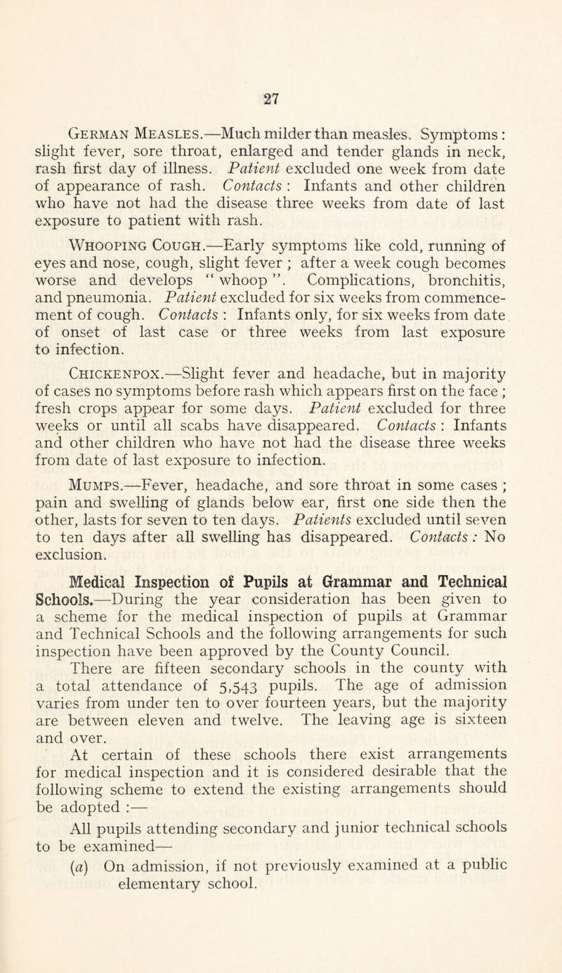 German Measles.—Much milder than measles. Symptoms : shght fever, sore throat, enlarged and tender glands in neck, rash first day of illness. Patient excluded one week from date of appearance of rash. Contacts : Infants and other children who have not had the disease three weeks from date of last exposure to patient with rash. Whooping Cough.—Early symptoms like cold, running of eyes and nose, cough, slight fever ; after a week cough becomes worse and develops “ whoop Complications, bronchitis, and pneumonia. Patient excluded for six weeks from commence- ment of cough. Contacts : Infants only, for six weeks from date of onset of last case or three weeks from last exposure to infection. Chickenpox.—Slight fever and headache, but in majority of cases no symptoms before rash which appears first on the face ; fresh crops appear for some days. Patient excluded for three weeks or until all scabs have disappeared. Contacts : Infants and other children who have not had the disease three weeks from date of last exposure to infection. Mumps.—Fever, headache, and sore throat in some cases ; pain and swelling of glands below ear, first one side then the other, lasts for seven to ten days. Patients excluded until seven to ten days after all swelling has disappeared. Contacts: No exclusion. Medical Inspection of Pupils at Grammar and Technical Schools.—During the year consideration has been given to a scheme for the medical inspection of pupils at Grammar and Technical Schools and the following arrangements for such inspection have been approved by the County Council. There are fifteen secondary schools in the county with a total attendance of 5,543 pupils. The age of admission varies from under ten to over fourteen years, but the majority are between eleven and twelve. The leaving age is sixteen and over. At certain of these schools there exist arrangements for medical inspection and it is considered desirable that the following scheme to extend the existing arrangements should be adopted :— All pupils attending secondary and junior technical schools to be examined— {a) On admission, if not previously examined at a public elementary school.