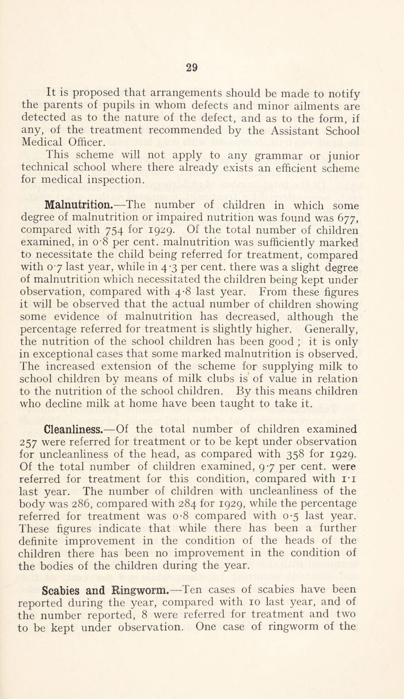 It is proposed that arrangements should be made to notify the parents of pupils in whom defects and minor ailments are detected as to the nature of the defect, and as to the form, if any, of the treatment recommended by the Assistant School Medical Ofhcer. This scheme will not apply to any grammar or junior technical school where there already exists an efficient scheme for medical inspection. Malnutrition.—The number of children in which some degree of malnutrition or impaired nutrition was found was 677, compared with 754 for 1929. Of the total number of children examined, in o-8 per cent, malnutrition was sufficiently marked to necessitate the child being referred for treatment, com.pared with 07 last year, while in 4-3 per cent, there was a slight degree of malnutrition which necessitated the children being kept under observation, compared with 4*8 last year. From these figures it wiJl be observed that the actual number of children showing some evidence of malnutrition has decreased, although the percentage referred for treatment is slightly higher. Generally, the nutrition of the school children has been good ; it is only in exceptional cases that some marked malnutrition is observed. The increased extension of the scheme for supplying milk to school children by means of milk clubs is of value in relation to the nutrition of the school children. By this means children who decline milk at home have been taught to take it. Cleanliness.—Of the total number of children examined 257 were referred for treatment or to be kept under observation for uncleanliness of the head, as compared with 358 for 1929. Of the total number of children examined, 9-7 per cent, were referred for treatment for this condition, compared with i-i last year. The number of children with uncleanliness of the body was 286, compared with 284 for 1929, while the percentage referred for treatment was o-8 compared with 0-5 last year. These hgures indicate that while there has been a further definite improvement in the condition of the heads of the children there has been no improvement in the condition of the bodies of the children during the year. Scabies and Ringworm.—Ten cases of scabies have been reported during the year, compared with 10 last year, and of the number reported, 8 were referred for treatment and two to be kept under observation. One case of ringworm of the