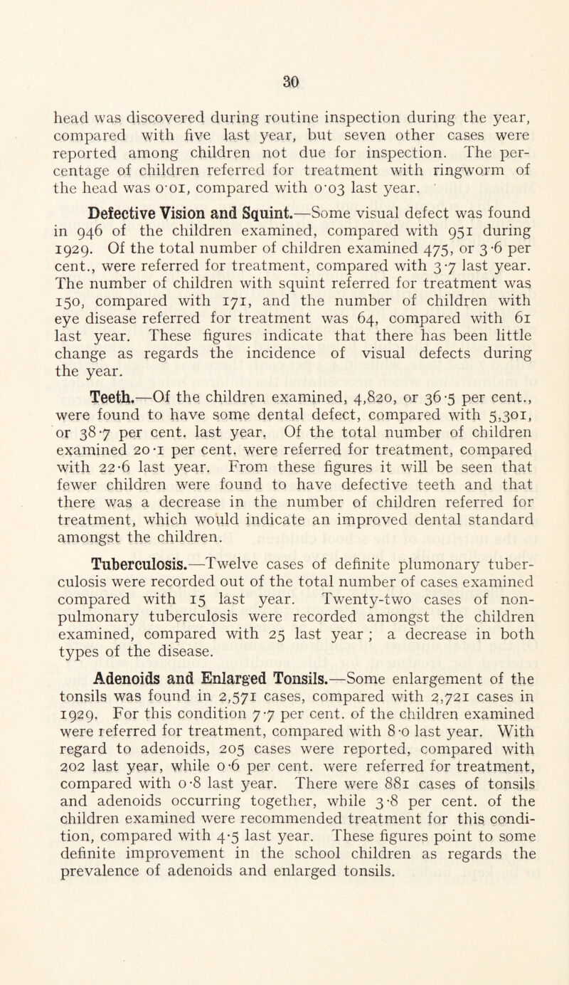 head was discovered during routine inspection during the year, compared with five last year, but seven other cases were reported among children not due for inspection. The per- centage of children referred for treatment with ringworm of the head was omi, compared with 0‘03 last year. Defective Vision and Squint.—Some visual defect was found in 946 of the children examined, compared with 951 during 1929. Of the total number of children examined 475, or 3-6 per cent., were referred for treatment, compared with 3-7 last year. The number of children with squint referred for treatment was 150, compared with 171, and the number of children with eye disease referred for treatment was 64, compared with 61 last year. These figures indicate that there has been little change as regards the incidence of visual defects during the year. Teeth.—Of the children examined, 4,820, or 36-5 per cent., were found to have some dental defect, compared with 5,301, or 38-7 per cent, last year, Of the total number of children examined 20-i per cent, were referred for treatment, compared with 22*6 last year. From these figures it will be seen that fewer children were found to have defective teeth and that there was a decrease in the number of children referred for treatment, which would indicate an improved dental standard amongst the children. Tuberculosis.—Twelve cases of definite plumonary tuber- culosis were recorded out of the total number of cases examined compared with 15 last year. Twenty-two cases of non- pulmonary tuberculosis were recorded amongst the children examined, compared with 25 last year ; a decrease in both types of the disease. Adenoids and Enlarged Tonsils.—Some enlargement of the tonsils was found in 2,571 cases, compared with 2,721 cases in 1929. For this condition 7-7 per cent, of the children examined were referred for treatment, compared vfith 8-o last year. With regard to adenoids, 205 cases were reported, compared with 202 last year, while o-6 per cent, were referred for treatment, compared with o-8 last year. There were 881 cases of tonsils and adenoids occurring together, while 3-8 per cent, of the children examined were recommended treatment for this condi- tion, compared with 4*5 last year. These figures point to some definite improvement in the school children as regards the prevalence of adenoids and enlarged tonsils.