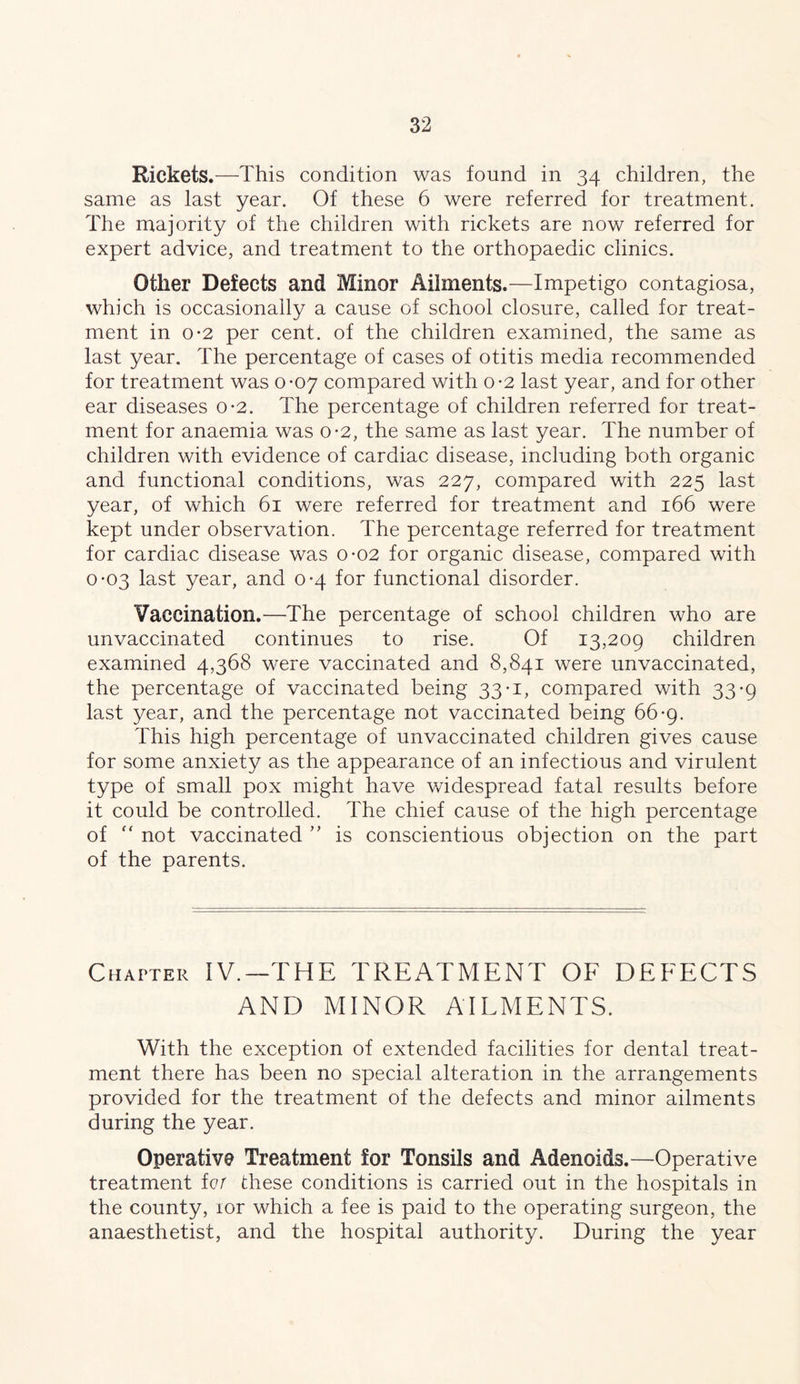 Rickets.—This condition was found in 34 children, the same as last year. Of these 6 were referred for treatment. The majority of the children with rickets are now referred for expert advice, and treatment to the orthopaedic clinics. Other Defects and Minor Ailments.—Impetigo contagiosa, which is occasionally a cause of school closure, called for treat- ment in 0*2 per cent, of the children examined, the same as last year. The percentage of cases of otitis media recommended for treatment was 0-07 compared with o-2 last year, and for other ear diseases 0-2. The percentage of children referred for treat- ment for anaemia was 0-2, the same as last year. The number of children with evidence of cardiac disease, including both organic and functional conditions, was 227, compared with 225 last year, of which 61 were referred for treatment and 166 were kept under observation. The percentage referred for treatment for cardiac disease was o-02 for organic disease, compared with 0-03 last year, and 0-4 for functional disorder. Vaccination.—The percentage of school children who are unvaccinated continues to rise. Of 13,209 children examined 4,368 were vaccinated and 8,841 were unvaccinated, the percentage of vaccinated being 33-1, compared with 33-9 last year, and the percentage not vaccinated being 66*9. This high percentage of unvaccinated children gives cause for some anxiety as the appearance of an infectious and virulent type of small pox might have widespread fatal results before it could be controlled. The chief cause of the high percentage of not vaccinated is conscientious objection on the part of the parents. Chapter IV.—THE TREATMENT OF DEFECTS AND MINOR AILMENTS. With the exception of extended facilities for dental treat- ment there has been no special alteration in the arrangements provided for the treatment of the defects and minor ailments during the year. Operative Treatment for Tonsils and Adenoids.—Operative treatment fc/ these conditions is carried out in the hospitals in the county, lor which a fee is paid to the operating surgeon, the anaesthetist, and the hospital authority. During the year