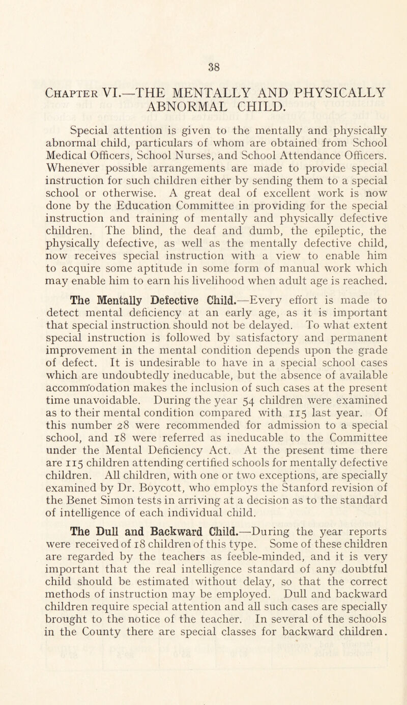 Chapter VI.—THE MENTALLY AND PHYSICALLY ABNORMAL CHILD. Special attention is given to the mentally and physically abnormal child, particulars of whom are obtained from School Medical Officers, School Nurses, and School Attendance Officers. Whenever possible arrangements are made to provide special instruction for such children either by sending them to a special school or otherwise. A great deal of excellent work is now done by the Education Committee in providing for the special instruction and training of mentally and physically defective children. The blind, the deaf and dumb, the epileptic, the physically defective, as well as the mentally defective child, now receives special instruction with a view to enable him to acquire some aptitude in some form of manual work which may enable him to earn his livelihood when adult age is reached. The Mentally Defective Child.—Every effort is made to detect mental deficiency at an early age, as it is important that special instruction should not be delayed. To what extent special instruction is followed by satisfactory and permanent improvement in the mental condition depends upon the grade of defect. It is undesirable to have in a special school cases which are undoubtedly ineducable, but the absence of available accomm'odation makes the inclusion of such cases at the present time unavoidable. During the year 54 children were examined as to their mental condition compared with 115 last year. Of this number 28 were recommended for admission to a special school, and 18 were referred as ineducable to the Committee under the Mental Dehciency Act. At the present time there are 115 children attending certified schools for mentally defective children. AU children, with one or two exceptions, are specially examined by Dr. Boycott, who employs the Stanford revision of the Benet Simon tests in arriving at a decision as to the standard of intelligence of each individual child. The Dull and Backward Child,—During the year reports were received of 18 children of this type. Some of these children are regarded by the teachers as feeble-minded, and it is very important that the real intelligence standard of any doubtful child should be estimated without delay, so that the correct methods of instruction may be employed. Dull and backward children require special attention and all such cases are specially brought to the notice of the teacher. In several of the schools in the County there are special classes for backward children.