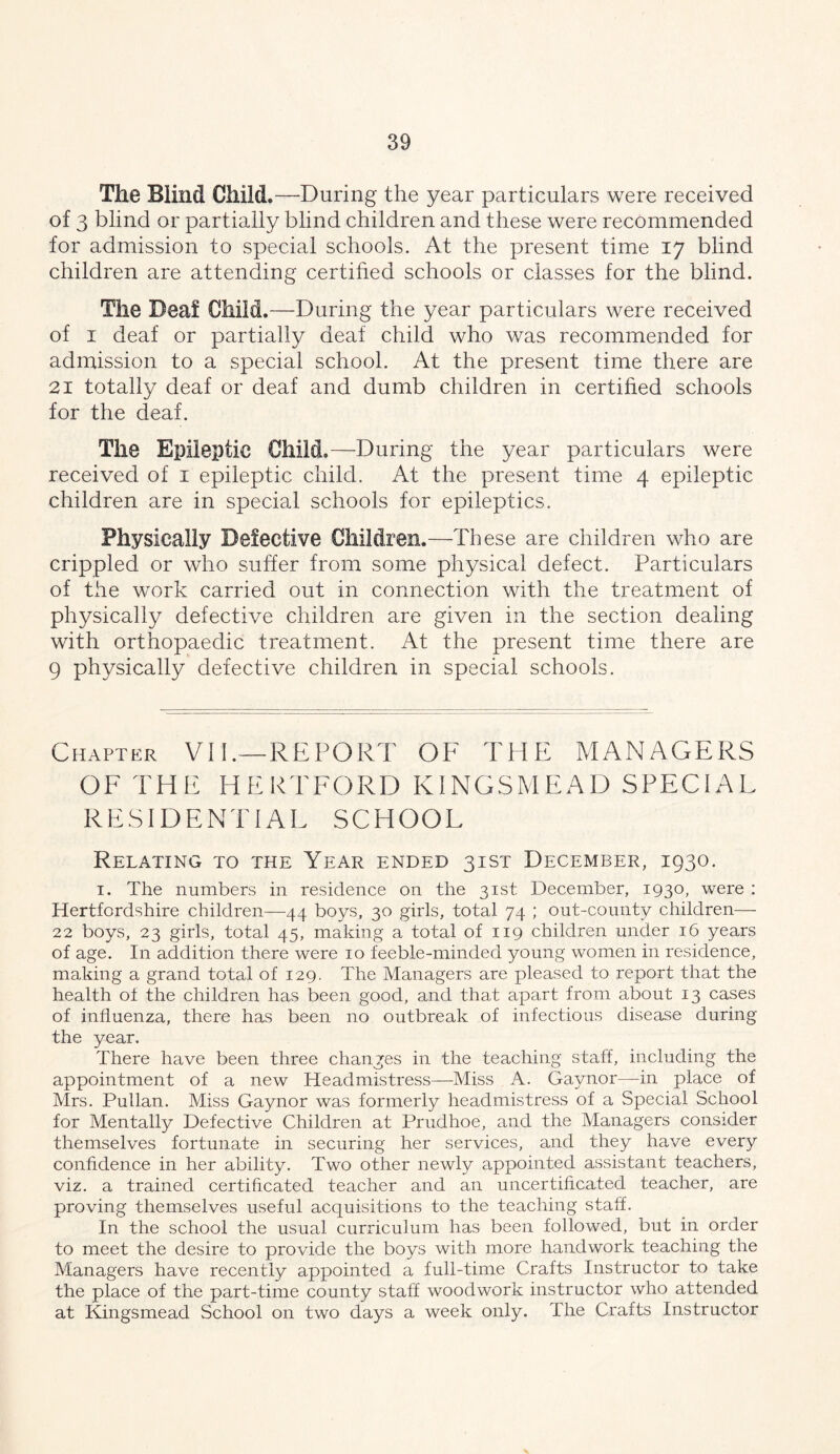 The Blind Child.—During the year particulars were received of 3 blind or partially blind children and these were recommended for admission to special schools. At the present time 17 blind children are attending certihed schools or classes for the blind. The Deaf Child.—D uring the year particulars were received of I deaf or partially deaf child who was recommended for admission to a special school. At the present time there are 21 totally deaf or deaf and dumb children in certified schools for the deaf. The Epileptic Child.—During the year particulars were received of i epileptic child. At the present time 4 epileptic children are in special schools for epileptics. Physically Defective Children.—These are children who are crippled or who suffer from some physical defect. Particulars of the work carried out in connection with the treatment of physically defective children are given in the section dealing with orthopaedic treatment. At the present time there are 9 physically defective children in special schools. Chapter Vll.—REPORT OF THE MANAGERS OF THE HERTFORD KINGSMEAD SPECIAL RESIDENTIAL SCHOOL Relating to the Year ended 31ST December, 1930. I. The numbers in residence on the 31st December, 1930, were : Hertfordshire children—44 boys, 30 girls, total 74 ; out-county children— 22 boys, 23 girls, total 45, making a total of 119 children under 16 years of age. In addition there were 10 feeble-minded young women in residence, making a grand total of 129. The Managers are pleased to report that the health of the children has been good, and that apart from about 13 cases of influenza, there has been no outbreak of infectious disease during the year. There have been three changes in the teaching staff, including the appointment of a new Headmistress—Miss A. Gaynor—in place of Mrs. Pullan. Miss Gaynor was formerly headmistress of a Special School for Mentally Defective Children at Prudhoe, and the Managers consider themselves fortunate in securing her services, and they have every confidence in her ability. Two other newly appointed assistant teachers, viz. a trained certificated teacher and an uncertificated teacher, are proving themselves useful acquisitions to the teaching staff. In the school the usual curriculum has been followed, but in order to meet the desire to provide the boys with more handwork teaching the Managers have recently appointed a full-time Crafts Instructor to take the place of the part-time county staff woodwork instructor who attended at Kingsmead School on two days a week only. The Crafts Instructor