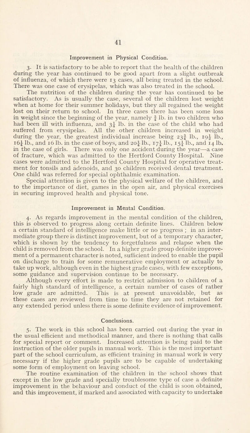 Improvement in Physical Condition. 3. It is satisfactory to be able to report that the health of the children during the year has continued to be good apart from a slight outbreak of influenza, of which there were 13 cases, all being treated in the school. There was one case of erysipelas, which was also treated in the school. The nutrition of the children during the year has continued to be satisfactory. As is usually the case, several of the children lost weight when at home for their summer holidays, but they all regained the weight lost on their return to school. In three cases there has been some loss in weight since the beginning of the year, namely f lb. in two children who had been ill with influenza, and 31 lb. in the case of the child who had suffered from erysipelas. All the other children increased in weight during the year, the greatest individual increase being 23! lb., ig^ lb., 16I lb., and 16 lb. in the case of boys, and 20^ lb., 17I lb., 15I lb., and 14 lb. in the case of girls. There was only one accident during the year—a case of fracture, which was admitted to the Hertford County Hospital. Nine cases were admitted to the Hertford County Hospital for operative treat- ment for tonsils and adenoids, and 30 children received dental treatment. One child was referred for special ophthalmic examination. Special attention is given to the physical welfare of the children, and to the importance of diet, games in the open air, and physical exercises in securing improved health and physical tone. Improvement in Mental Condition. 4. As regards improvement in the mental condition of the children, this is observed to progress along certain definite lines. Children below a certain standard of intelligence make little or no progress ; in an inter- mediate group there is distinct improvement, but of a temporary character, which is shown by the tendency to forgetfulness and relapse when the child is removed from the school. In a higher grade group definite improve- ment of a permanent character is noted, sufficient indeed to enable the pupil on discharge to train for some remunerative employment or actually to take up work, although even in the highest grade cases, with few exceptions, some guidance and supervision continue to be necessary. Although every effort is made to restrict admission to children of a fairly high standard of intelligence, a certain number of cases of rather low grade are admitted. This is at present unavoidable, but as these cases are reviewed from time to time they are not retained for any extended period unless there is some definite evidence of improvement. Conclusions. 5. The work in this school has been carried out during the year in the usual efficient and methodical manner, and there is nothing that calls for special report or comment. Increased attention is being paid to the instruction of the older pupils in manual work. This is the most important part of the school curriculum, as efficient training in manual work is very necessary if the higher grade pupils are to be capable of undertaking some form of employment on leaving school. The routine examination of the children in the school shows that except in the low grade and specially troublesome type of case a definite improvement in the behaviour and conduct of the child is soon obtained, and this improvement, if marked and associated with capacity to undertake