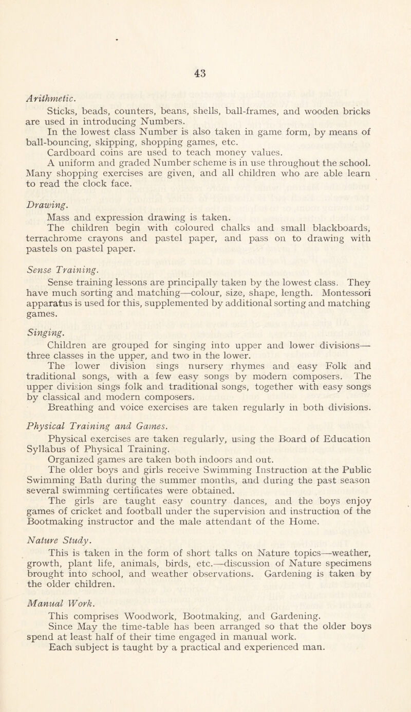 Arithmetic. Sticks, beads, counters, beans, shells, ball-frames, and wooden bricks are used in introducing Numbers. In the lowest class Number is also taken in game form, by means of ball-bouncing, skipping, shopping games, etc. Cardboard coins are used to teach money values. A uniform and graded Number scheme is in use throughout the school. Many shopping exercises are given, and all children who are able learn to read the clock face. Drawing. Mass and expression drawing is taken. The children begin with coloured chalks and small blackboards, terrachrome crayons and pastel paper, and pass on to drawing with pastels on pastel paper. Sense Training. Sense training lessons are principally taken by the lowest class. They have much sorting and matching—colour, size, shape, length. Montessori apparatus is used for this, supplemented by additional sorting and matching games. Singing. Children are grouped for singing into upper and lower divisions— three classes in the upper, and two in the lower. The lower division sings nursery rhymes and easy Folk and traditional songs, with a few easy songs by modern composers. The upper division sings folk and traditional songs, together with easy songs by classical and modern composers. Breathing and voice exercises are taken regularly in both divisions. Physical Training and Games. Physical exercises are taken regularly, using the Board of Education Syllabus of Physical Training. Organized games are taken both indoors and out. The older boys and girls receive Swimming Instruction at the Public Swimming Bath during the summer months, and during the past season several swimming certificates were obtained. The girls are taught easy country dances, and the boys enjoy games of cricket and football under the supervision and instruction of the Bootmaking instructor and the male attendant of the Home. Nature Study. This is taken in the form of short talks on Nature topics—weather, growth, plant life, animals, birds, etc.—discussion of Nature specimens brought into school, and weather observations. Gardening is taken by the older children. Manual Work. This comprises Woodwork, Bootmaking, and Gardening. Since May the time-table has been arranged so that the older boys spend at least half of their time engaged in manual work. Each subject is taught by a practical and experienced man.