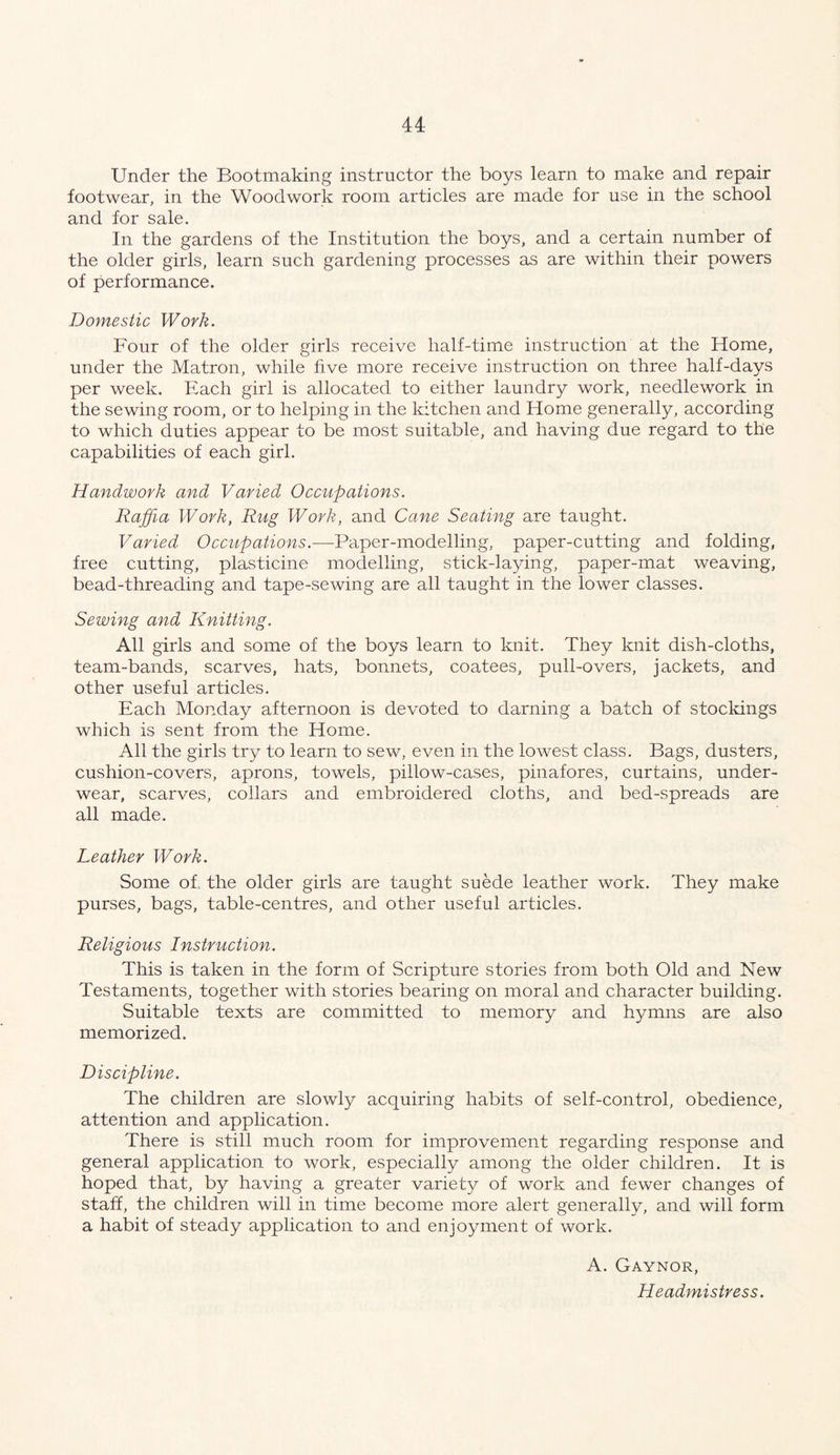 u Under the Bootmaking instructor the boys learn to make and repair footwear, in the Woodwork room articles are made for use in the school and for sale. In the gardens of the Institution the boys, and a certain number of the older girls, learn such gardening processes as are within their powers of performance. Domestic Work. Four of the older girls receive half-time instruction at the Home, under the Matron, while five more receive instruction on three half-days per week. Each girl is allocated to either laundry work, needlework in the sewing room, or to helping in the kitchen and Home generally, according to which duties appear to be most suitable, and having due regard to the capabilities of each girl. Handwork and Varied Occupations. Raffia Work, Rug Work, and Cane Seating are taught. Varied Occupations.—Paper-modelling, paper-cutting and folding, free cutting, plasticine modelling, stick-laying, paper-mat weaving, bead-threading and tape-sewing are all taught in the lower classes. Sewing and Knitting. All girls and some of the boys learn to knit. They knit dish-cloths, team-bands, scarves, hats, bonnets, coatees, pull-overs, jackets, and other useful articles. Each Monday afternoon is devoted to darning a batch of stockings which is sent from the Home. All the girls try to learn to sew, even in the lowest class. Bags, dusters, cushion-covers, aprons, towels, pillow-cases, pinafores, curtains, under- wear, scarves, collars and embroidered cloths, and bed-spreads are all made. Leather Work. Some of. the older girls are taught suede leather work. They make purses, bags, table-centres, and other useful articles. Religious Instruction. This is taken in the form of Scripture stories from both Old and New Testaments, together with stories bearing on moral and character building. Suitable texts are committed to memory and hymns are also memorized. Discipline. The children are slowly acquiring habits of self-control, obedience, attention and application. There is still much room for improvement regarding response and general application to work, especially among the older children. It is hoped that, by having a greater variety of work and fewer changes of staff, the children will in time become more alert generally, and will form a habit of steady application to and enjoyment of work. A. Gaynor, Headmistress.