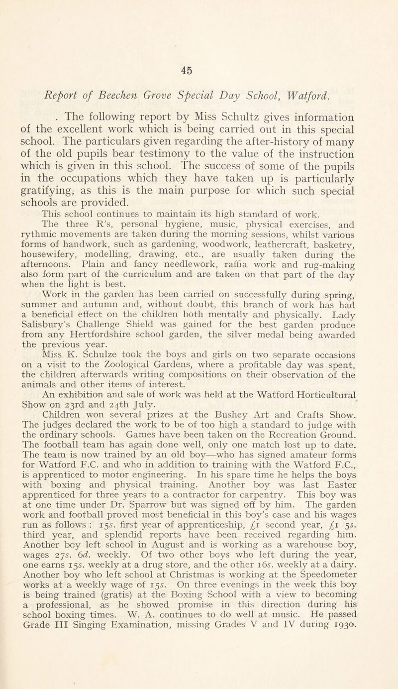 Report of Beechen Grove Special Day School, Watford. . The following report by Miss Schultz gives information of the excellent work which is being carried out in this special school. The particulars given regarding the after-history of many of the old pupils bear testimony to the value of the instruction which is given in this school. The success of some of the pupils in the occupations which they have taken up is particularly gratifying, as this is the main purpose for which such special schools are provided. This school continues to maintain its high standard of work. The three R's, personal hygiene, music, physical exercises, and rythmic movements are taken during the morning sessions, whilst various forms of handwork, such as gardening, woodwork, leathercraft, basketry, housewifery, modelling, drawing, etc., are usually taken during the afternoons. Plain and fancy needlework, rafha work and rug-making also form part of the curriculum and are taken on that part of the day when the light is best. Work in the garden has been carried on successfully during spring, summer and autumn and, without doubt, this branch of work has had a beneficial effect on the children both mentally and physically. Lady Salisbury’s Challenge Shield was gained for the best garden produce from any Hertfordshire school garden, the silver medal being awarded the previous year. Miss K. Schulze took the bo^^^s and girls on two separate occasions on a visit to the Zoological Gardens, where a profitable day was spent, the children afterwards writing compositions on their observation of the animals and other items of interest. An exhibition and sale of work was held at the Watford Horticultural Show on 23rd and 24th July. Children won several prizes at the Bushey Art and Crafts Show. The judges declared the work to be of too high a standard to judge with the ordinary schools. Games have been taken on the Recreation Ground. The football team has again done well, only one match lost up to date. The team is now trained by an old boy—who has signed amateur forms for Watford F.C. and who in addition to training with the Watford F.C., is apprenticed to motor engineering. In his spare time he helps the boys with boxing and physical training. Another boy was last Easter apprenticed for three years to a contractor for carpentry. This boy was at one time under Dr. Sparrow but was signed off by him. The garden work and football proved most beneficial in this boy's case and his wages run as follows : 15s. first year of apprenticeship, £1 second year, £1 5s. third year, and splendid reports have been received regarding him. Another boy left school in August and is working as a warehouse boy, wages 275. 6d. weekly. Of two other boys who left during the year, one earns 15s. weekly at a drug store, and the other i6s. weekly at a dairy. Another boy who left school at Christmas is working at the Speedometer works at a weekly wage of 15s. On three evenings in the week this boy is being trained (gratis) at the Boxing School with a view to becoming a professional, as he showed promise in this direction during his school boxing times. W. A. continues to do well at music. He passed Grade HI Singing Examination, missing Grades V and IV during 1930.