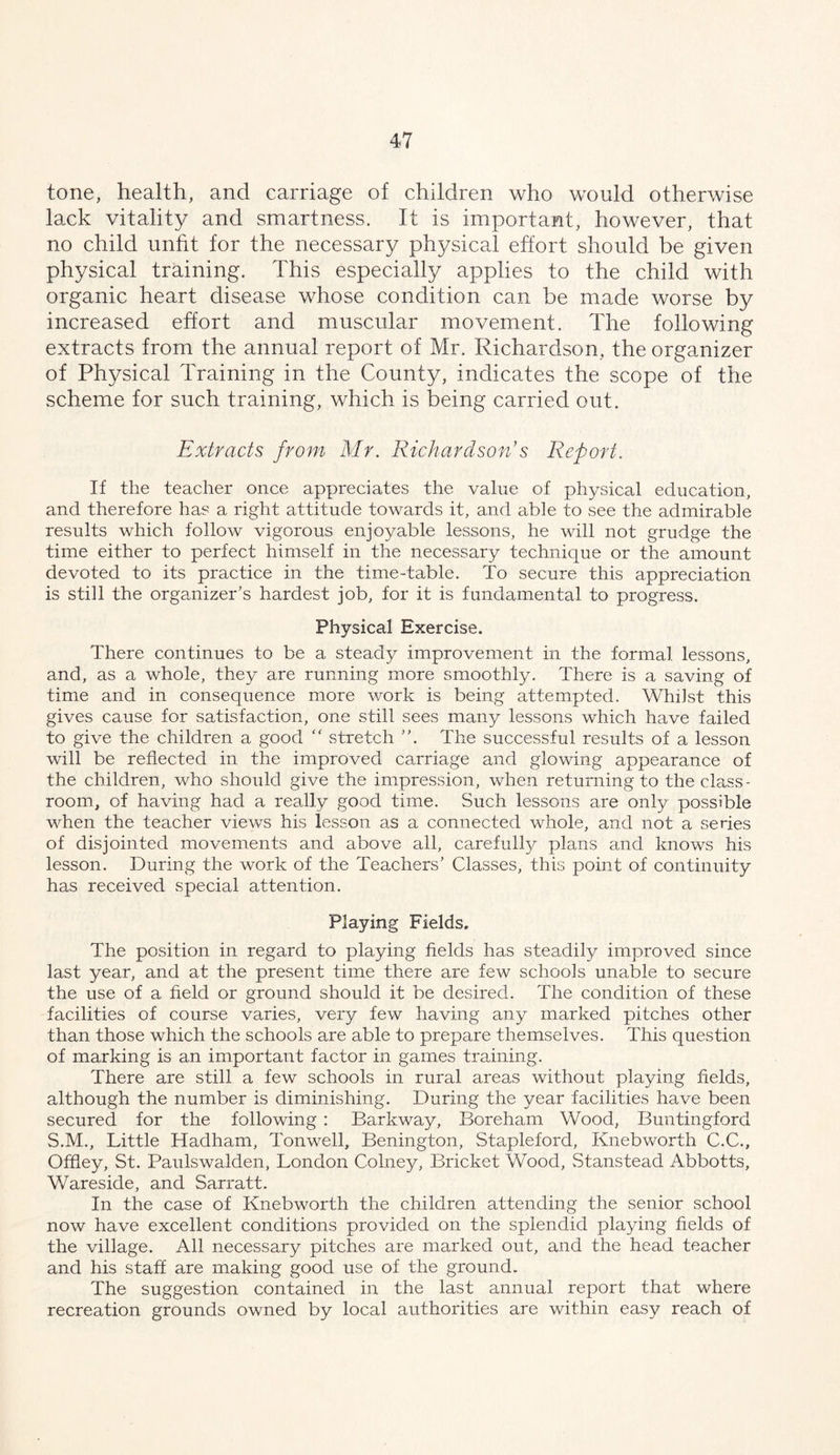 tone, health, and carriage of children who would otherwise laxk vitalit}^ and smartness. It is important, however, that no child unfit for the necessary physical effort should be given physical training. This especially applies to the child with organic heart disease whose condition can be made worse by increased effort and muscular movement. The following extracts from the annual report of Mr. Richardson, the organizer of Physical Training in the County, indicates the scope of the scheme for such training, which is being carried out. Extracts from Mr. Richardson’s Report. If the teacher once appreciates the value of physical education, and therefore ha? a right attitude towards it, and able to see the admirable results which follow vigorous enjoyable lessons, he will not grudge the time either to perfect himself in the necessary technique or the amount devoted to its practice in the time-table. To secure this appreciation is still the organizer’s hardest job, for it is fundamental to progress. Physical Exercise. There continues to be a steady improvement in the formal lessons, and, as a whole, they are running more smoothly. There is a saving of time and in consequence more work is being attempted. Whilst this gives cause for satisfaction, one still sees many lessons which have failed to give the children a good “ stretch ”. The successful results of a lesson will be reflected in the improved carriage and glowing appearance of the children, who should give the impression, when returning to thecla,ss- room, of having had a really good time. Such lessons are only possible when the teacher views his lesson as a connected whole, and not a series of disjointed movements and above all, carefully plans and knows his lesson. During the work of the Teachers’ Classes, this point of continuity has received special attention. Playing Fields. The position in regard to playing fields has steadily improved since last year, and at the present time there are few schools unable to secure the use of a field or ground should it be desired. The condition of these facilities of course varies, very few having any marked pitches other than those which the schools are able to prepare themselves. This question of marking is an important factor in games training. There are still a few schools in rural areas without playing fields, although the number is diminishing. During the year facilities have been secured for the following : Barkway, Boreham Wood, Buntingford S.M., Little Hadham, Tonwell, Benington, Stapleford, Knebvcorth C.C., Offley, St. Paulswalden, London Colney, Bricket Wood, Stanstead Abbotts, Wareside, and Sarratt. In the case of Knebworth the children attending the senior school now have excellent conditions provided on the splendid playing fields of the village. All necessary pitches are marked out, and the head teacher and his staff are making good use of the ground. The suggestion contained in the last annual report that where recreation grounds owned by local authorities are within easy reach of