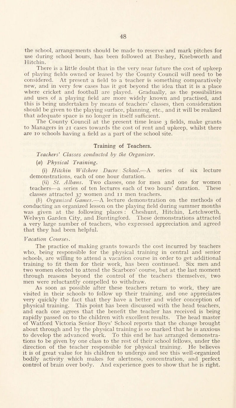 the school, arrangements should be made to reserve and mark pitches for use during school hours, has been followed at Bushey, Knebworth and Hitchin. There is a little doubt that in the very near future the cost of upkeep of playing fields owned or leased by the County Council will need to be considered. At present a field to a teacher is something comparatively new, and in very few cases has it got beyond the idea that it is a place where cricket and football are played. Gradually, as the possibilities and uses of a playing field are more widely known and practised, and this is being undertaken by means of teachers’ classes, then consideration should be given to the playing surface, planning, etc., and it will be realized that adequate space is no longer in itself sufficient. The County Council at the present time lease 3 fields, make grants to Managers in 21 cases towards the cost of rent and upkeep, whilst there are 10 schools having a field as a part of the school site. Training of Teachers. Teachers' Classes conducted hy the Organizer. (a) Physical Training. (i) Hitchin WUshere Dacre School.—A series of six lecture demonstrations, each of one hour duration. (ii) St. Albans. Two classes, one for men and one for women teachers—a series of ten lectures each of two hours’ duration. These classes attracted 37 women and ii men teachers. {b) Organized Games.—A. lecture demonstration on the methods of conducting an organized lesson on the playing field during summer months was given at the following places : Cheshunt, Hitchin, Letchworth, Welwyn Garden City, and Buntingford. These demonstrations attracted a very large number of teachers, who expressed appreciation and agreed that they had been helpful. Vacation Courses. The practice of making grants towards the cost incurred by teachers who, being responsible for the physical training in central and senior schools, are willing to attend a vacation course in order to get additional training to fit them for their work, has been continued. Six men and two women elected to attend the Scarboro’ course, but at the last moment through reasons beyond the control of the teachers themselves, two men were reluctantly compelled to withdraw. As soon as possible after these teachers return to work, they are visited in their schools to follow up their training, and one appreciates very quickly the fact that they have a better and wider conception of physical training. This point has been discussed with the head teachers, and each one agrees that the benefit the teacher has received is being rapidly passed on to the children with excellent results. The head master of Watford Victoria Senior Boys’ School reports that the change brought about through and by the physical training is so marked that he is anxious to develop the advanced work. To this end he has arranged demonstra- tions to be given by one class to the rest of their school fellows, under the direction of the teacher responsible for physical training. He believes it is of great value for his children to undergo and see this well-organized bodily activity which makes for alertness, concentration, and perfect control of brain over body. And experience goes to show that he is right.