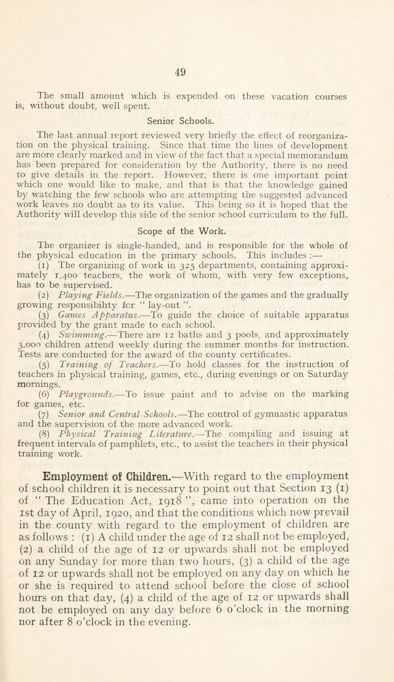 The small amount which is expended on these vacation courses is, without doubt, well spent. Senior Schools. The last annual report reviewed very briefly the effect of reorganiza- tion on the physical training. Since that time the lines of development are more clearly marked and in view of the fact that a special memorandum has been prepared for consideration by the Authority, there is no need to give details in the report. However, there is one important point which one would like to make, and that is that the knowledge gained by watching the few schools who are attempting the suggested advanced work leaves no doubt as to its value. This being so it is hoped that the Authority will develop this side of the senior school curriculum to the full. Scope of the Work. The organizer is single-handed, and is responsible for the whole of the physical education in the primary schools. This includes :— (1) The organizing of work in 325 departments, containing approxi- mately 1,400 teachers, the work of whom, with very few exceptions, has to be supervised. (2) Playing Fields.—The organization of the games and the gradually growing responsibility fcr “ lay-out ’b (3) Games Apparatus.—To guide the choice of suitable apparatus provided by the grant made to each school. (4) Swimming.—There are 12 baths and 3 pools, and approximately 3,000 children attend weekly during the summer months for instruction. Tests are conducted for the award of the county certificates. (5) Training of Teachers.—To hold classes for the instruction of teachers in physical training, games, etc., during evenings or on Saturday mornings. (6) Playgrounds.-—To issue paint and to advise on the marking for games, etc. (7) Senior and Central Schools.—The control of gymnastic apparatus and the supervision of the more advanced work. (8) Physical Training Literature.—The compiling and issuing at frequent intervals of pamphlets, etc., to assist the teachers in their physical training work. Employment of Children.—With regard to the employment of school children it is necessary to point out that Section 13 (i) of “ The Education Act, 1918 ”, came into operation on the 1st day of April, 1920, and that the conditions which now prevail in the county with regard to the employment of children are as follows : (i) A child under the age of 12 shall not be employed, (2) a child of the age of 12 or upwards shall not be employed on any Sunday for more than two hours, (3) a child of the age of 12 or upwards shall not be employed on any day on which he or she is required to attend school before the close of school hours on that day, (4) a child of the age of 12 or upwards shall not be employed on any day before 6 o’clock in the morning nor after 8 o’clock in the evening.