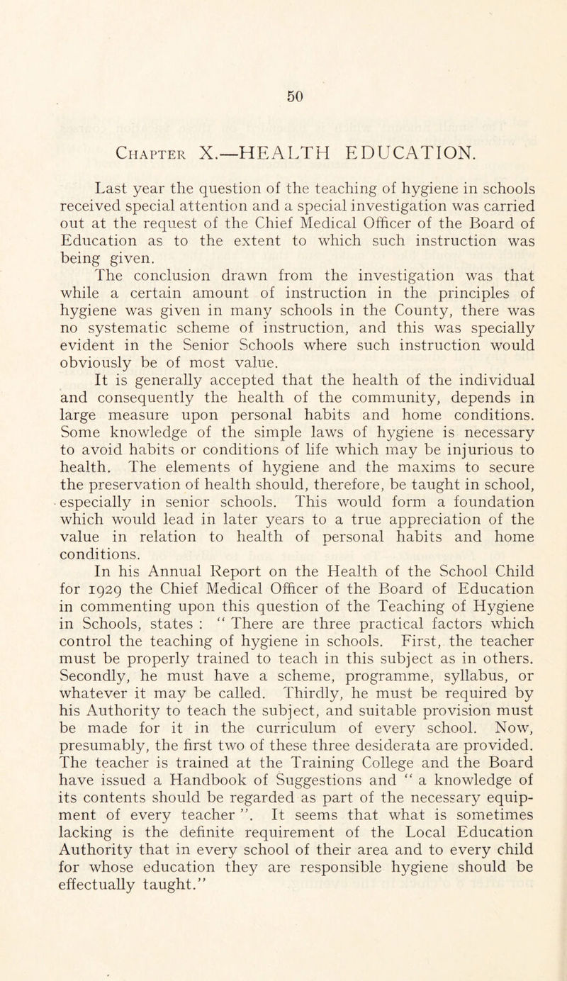 Chapter X.—HEALTH EDUCATION. Last year the question of the teaching of hygiene in schools received special attention and a special investigation was carried out at the request of the Chief Medical Officer of the Board of Education as to the extent to which such instruction was being given. The conclusion drawn from the investigation was that while a certain amount of instruction in the principles of hygiene was given in many schools in the County, there was no systematic scheme of instruction, and this was specially evident in the Senior Schools where such instruction would obviously be of most value. It is generally accepted that the health of the individual and consequently the health of the community, depends in large measure upon personal habits and home conditions. Some knowledge of the simple laws of hygiene is necessary to avoid habits or conditions of life which may be injurious to health. The elements of hygiene and the maxims to secure the preservation of health should, therefore, be taught in school, • especially in senior schools. This would form a foundation which would lead in later years to a true appreciation of the value in relation to health of personal habits and home conditions. In his Annual Report on the Health of the School Child for 1929 the Chief Medical Officer of the Board of Education in commenting upon this question of the Teaching of Hygiene in Schools, states : There are three practical factors which control the teaching of hygiene in schools. Eirst, the teacher must be properly trained to teach in this subject as in others. Secondly, he must have a scheme, programme, syllabus, or whatever it may be called. Thirdly, he must be required by his Authority to teach the subject, and suitable provision must be made for it in the curriculum of every school. Now, presumably, the first two of these three desiderata are provided. The teacher is trained at the Training College and the Board have issued a Handbook of Suggestions and '' a knowledge of its contents should be regarded as part of the necessary equip- ment of every teacher It seems that what is sometimes lacking is the definite requirement of the Local Education Authority that in every school of their area and to every child for whose education they are responsible hygiene should be effectually taught.’’