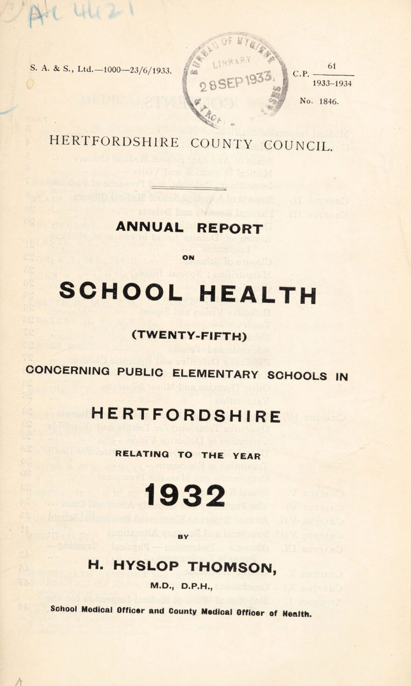 S. A. & S., Ltd—1000—23/6/1933. 61 HERTFORDSHIRE COUNTY COUNCIL. ANNUAL REPORT ON SCHOOL HEALTH (TWENTY-FIFTH) CONCERNING PUBLIC ELEMENTARY SCHOOLS IN HERTFORDSHIRE RELATING! to the year 1932 BY H. HYSLOP THOMSON, M.D., D.P.H., School Medical Officer and County Medical Offioer of Health.