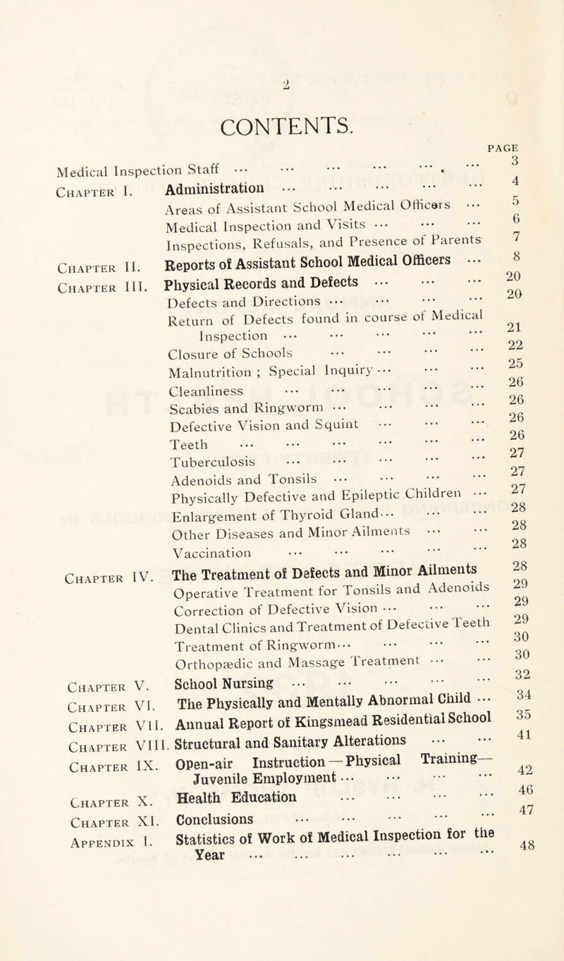 CONTENTS. PAGE Medical Inspection Staff ••• ••• **’ * * Chapter I. Administration Areas of Assistant School Medical Officers Medical Inspection and Visits ••• Inspections, Refusals, and Presence of Parents Chapter II. Reports of Assistant School Medical Officers ••• Chapter III. Physical Records and Defects Defects and Directions *•* Return of Defects found in course of Medical Inspection Closure of Schools Malnutrition ; Special Inquiry Cleanliness Scabies and Ringworm ••• Defective Vision and Squint ••• Teeth Tuberculosis Adenoids and Tonsils Physically Defective and Epileptic Children •• Enlargement of Thyroid Gland-•• Other Diseases and Minor Ailments Vaccination Chapter IV. The Treatment of Defects and Minor Ailments Operative Treatment for Tonsils and Adenoids Correction of Defective Vision ••• Dental Clinics and Treatment of Defective I eeth Treatment of Ringworm• •• Orthopaedic and Massage Treatment ••• Chapter V. Chapter VI. Chapter VII. Chapter VIII Chapter IX. Chapter X. Chapter XI. Appendix I. School Nursing The Physically and Mentally Abnormal Child • •• Annual Report of Kingsmead Residential School Structural and Sanitary Alterations OPen-air Instruction — Physical Training Juvenile Employment ••• Health Education Conclusions Statistics of Work of Medical Inspection for the Year ••• 3 4 5 6 7 8 20 20 21 22 25 26 26 26 26 27 27 27 28 28 28 28 29 29 29 30 30 32 34 35 41 42 46 47 48