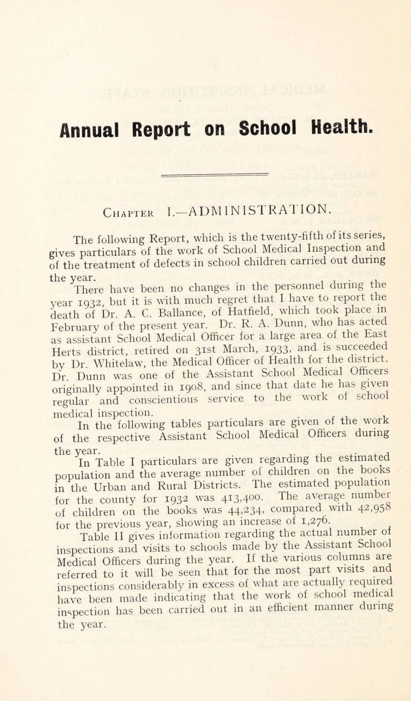 Annual Report on School Health. Chapter I.—A DM I N 1ST R A I I ON. The following Report, which is the twenty-fifth of its series, gives particulars of the work of School Medical Inspection and of the treatment of defects in school children canied out during the year. . . . There have been no changes in the personnel during the vear 1032, but it is with much regret that I have to report the death of Dr. A. C. Ballance, of Hatfield, which took place m February of the present year. Dr. R. A. Dunn, who has acted as assistant School Medical Officer for a large area of the Fast Herts district, retired on 31st March, I933> anT succeeded, by Dr. Whitelaw, the Medical Officer of Health for the district. Dr. Dunn was one of the Assistant School Medical Officers originally appointed in 1908, and since that date he has given regular and conscientious service to the work of school medical inspection. . , ,, , In the following tables particulars are given oi the work of the respective Assistant School Medical Officers during ^In Table I particulars are given regarding the estimated population and the average number of children on the books in the Urban and Rural Districts. The estimated population for the county for 1932 was 413,400- The average number of children on the books was 44,234, compared with 42,958 for the previous year, showing an increase of 1,276. Table II gives information regarding the actual number 01 inspections and visits to schools made by the Assistant School Medical Officers during the year. If the various columns are referred to it will be seen that for the most part visits and inspections considerably in excess of what are actually required have been made indicating that the work of school medical inspection has been carried out in an efficient manner during the year.