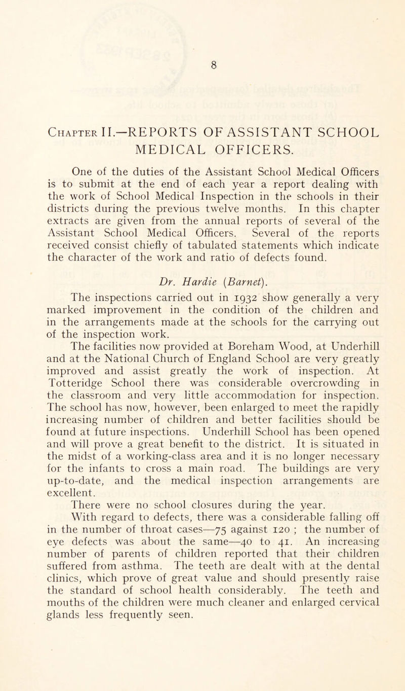 Chapter II.—REPORTS OF ASSISTANT SCHOOL MEDICAL OFFICERS. One of the duties of the Assistant School Medical Officers is to submit at the end of each year a report dealing with the work of School Medical Inspection in the schools in their districts during the previous twelve months. In this chapter extracts are given from the annual reports of several of the Assistant School Medical Officers. Several of the reports received consist chiefly of tabulated statements which indicate the character of the work and ratio of defects found. Dr. Hardie [Barnet). The inspections carried out in 1932 show generally a very marked improvement in the condition of the children and in the arrangements made at the schools for the carrying out of the inspection work. The facilities now provided at Boreham Wood, at Underhill and at the National Church of England School are very greatly improved and assist greatly the work of inspection. At Totteridge School there was considerable overcrowding in the classroom and very little accommodation for inspection. The school has now, however, been enlarged to meet the rapidly increasing number of children and better facilities should be found at future inspections. Underhill School has been opened and will prove a great benefit to the district. It is situated in the midst of a working-class area and it is no longer necessary for the infants to cross a main road. The buildings are very up-to-date, and the medical inspection arrangements are excellent. There were no school closures during the year. With regard to defects, there was a considerable falling off in the number of throat cases—75 against 120 ; the number of eye defects was about the same—40 to 41. An increasing number of parents of children reported that their children suffered from asthma. The teeth are dealt with at the dental clinics, which prove of great value and should presently raise the standard of school health considerably. The teeth and mouths of the children were much cleaner and enlarged cervical glands less frequently seen.