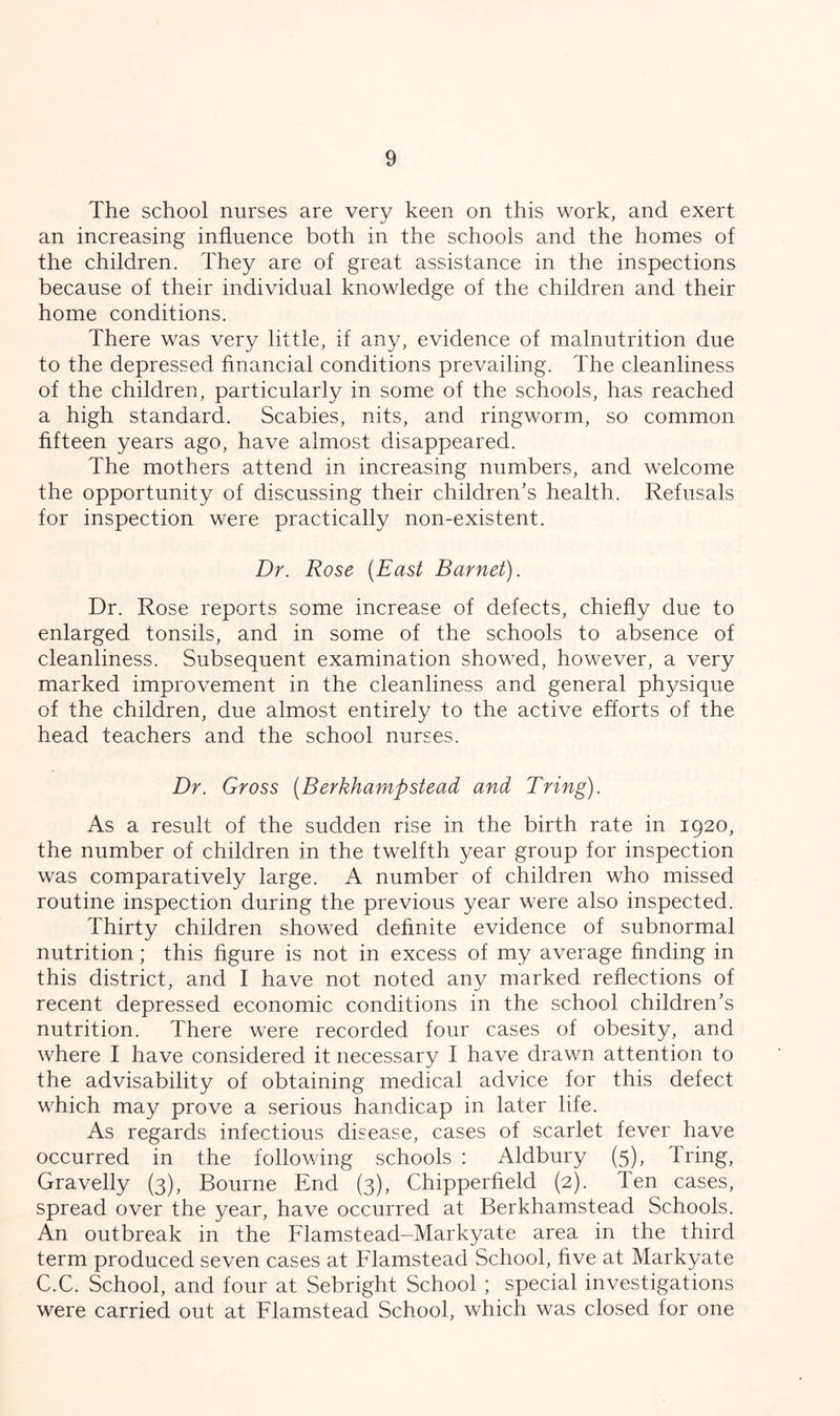 The school nurses are very keen on this work, and exert an increasing influence both in the schools and the homes of the children. They are of great assistance in the inspections because of their individual knowledge of the children and their home conditions. There was very little, if any, evidence of malnutrition due to the depressed financial conditions prevailing. The cleanliness of the children, particularly in some of the schools, has reached a high standard. Scabies, nits, and ringworm, so common fifteen years ago, have almost disappeared. The mothers attend in increasing numbers, and welcome the opportunity of discussing their children’s health. Refusals for inspection were practically non-existent. Dr. Rose (East Barnet). Dr. Rose reports some increase of defects, chiefly due to enlarged tonsils, and in some of the schools to absence of cleanliness. Subsequent examination showed, however, a very marked improvement in the cleanliness and general physique of the children, due almost entirely to the active efforts of the head teachers and the school nurses. Dr. Gross (Berkhamp stead and Bring). As a result of the sudden rise in the birth rate in 1920, the number of children in the twelfth year group for inspection was comparatively large. A number of children who missed routine inspection during the previous year were also inspected. Thirty children showed definite evidence of subnormal nutrition; this figure is not in excess of my average finding in this district, and I have not noted any marked reflections of recent depressed economic conditions in the school children’s nutrition. There were recorded four cases of obesity, and where I have considered it necessary I have drawn attention to the advisability of obtaining medical advice for this defect which may prove a serious handicap in later life. As regards infectious disease, cases of scarlet fever have occurred in the following schools : Aldbury (5), Tring, Gravelly (3), Bourne End (3), Chipperfield (2). Ten cases, spread over the year, have occurred at Berkhamstead Schools. An outbreak in the Flamstead-Markyate area in the third term produced seven cases at Flamstead School, five at Markyate C.C. School, and four at Sebright School ; special investigations were carried out at Flamstead School, which was closed for one