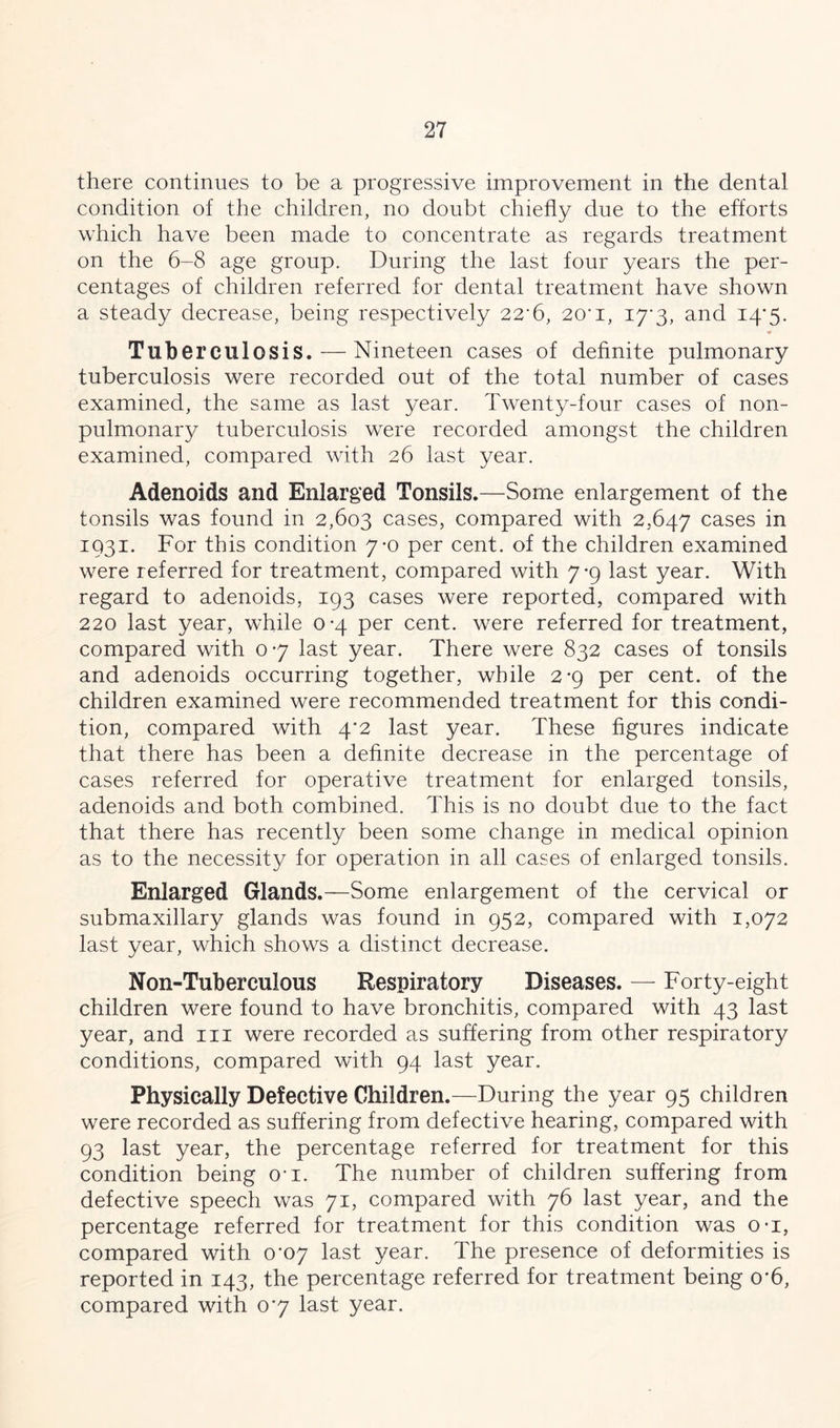 there continues to be a progressive improvement in the dental condition of the children, no doubt chiefly due to the efforts which have been made to concentrate as regards treatment on the 6-8 age group. During the last four years the per- centages of children referred for dental treatment have shown a steady decrease, being respectively 22*6, 20*i, 17*3, and 14*5. • Tuberculosis. — Nineteen cases of definite pulmonary tuberculosis were recorded out of the total number of cases examined, the same as last year. Twenty-four cases of non- pulmonary tuberculosis were recorded amongst the children examined, compared with 26 last year. Adenoids and Enlarged Tonsils.—Some enlargement of the tonsils was found in 2,603 cases, compared with 2,647 cases in 1931. For this condition 7-0 per cent, of the children examined were referred for treatment, compared with 7-9 last year. With regard to adenoids, 193 cases were reported, compared with 220 last year, while 0-4 per cent, were referred for treatment, compared with 0*7 last year. There were 832 cases of tonsils and adenoids occurring together, while 2-9 per cent, of the children examined were recommended treatment for this condi- tion, compared with 4*2 last year. These figures indicate that there has been a definite decrease in the percentage of cases referred for operative treatment for enlarged tonsils, adenoids and both combined. This is no doubt due to the fact that there has recently been some change in medical opinion as to the necessity for operation in all cases of enlarged tonsils. Enlarged Glands.—Some enlargement of the cervical or submaxillary glands was found in 952, compared with 1,072 last year, which shows a distinct decrease. Non-Tuberculous Respiratory Diseases. — Forty-eight children were found to have bronchitis, compared with 43 last year, and in were recorded as suffering from other respiratory conditions, compared with 94 last year. Physically Defective Children.—During the year 95 children were recorded as suffering from defective hearing, compared with 93 last year, the percentage referred for treatment for this condition being o*i. The number of children suffering from defective speech was 71, compared with 76 last year, and the percentage referred for treatment for this condition was o-i, compared with 0*07 last year. The presence of deformities is reported in 143, the percentage referred for treatment being o*6, compared with 0*7 last year.