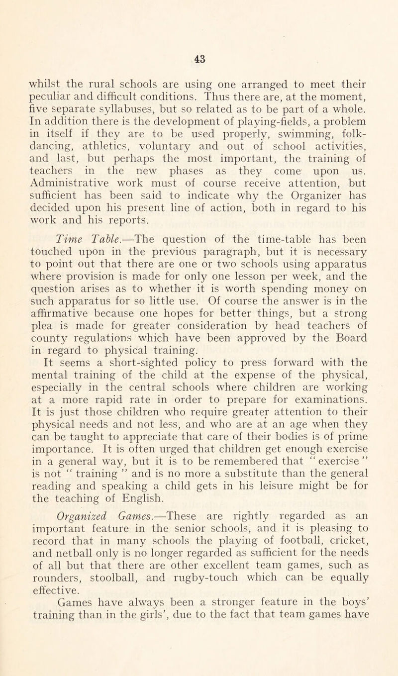 whilst the rural schools are using one arranged to meet their peculiar and difficult conditions. Thus there are, at the moment, five separate syllabuses, but so related as to be part of a whole. In addition there is the development of playing-fields, a problem in itself if they are to be used properly, swimming, folk- dancing, athletics, voluntary and out of school activities, and last, but perhaps the most important, the training of teachers in the new phases as they come upon us. Administrative work must of course receive attention, but sufficient has been said to indicate why the Organizer has decided upon his present line of action, both in regard to his work and his reports. Time Table.—The question of the time-table has been touched upon in the previous paragraph, but it is necessary to point out that there are one or two schools using apparatus where provision is made for only one lesson per week, and the question arises as to whether it is worth spending money on such apparatus for so little use. Of course the answer is in the affirmative because one hopes for better things, but a strong plea is made for greater consideration by head teachers of county regulations which have been approved by the Board in regard to physical training. It seems a short-sighted policy to press forward with the mental training of the child at the expense of the physical, especially in the central schools where children are working at a more rapid rate in order to prepare for examinations. It is just those children who require greater attention to their physical needs and not less, and who are at an age when they can be taught to appreciate that care of their bodies is of prime importance. It is often urged that children get enough exercise in a general way, but it is to be remembered that “ exercise'’ is not “ training ” and is no more a substitute than the general reading and speaking a child gets in his leisure might be for the teaching of English. Organized Games.—These are rightly regarded as an important feature in the senior schools, and it is pleasing to record that in many schools the playing of football, cricket, and netball only is no longer regarded as sufficient for the needs of all but that there are other excellent team games, such as rounders, stoolball, and rugby-touch which can be equally effective. Games have always been a stronger feature in the boys’ training than in the girls’, due to the fact that team games have