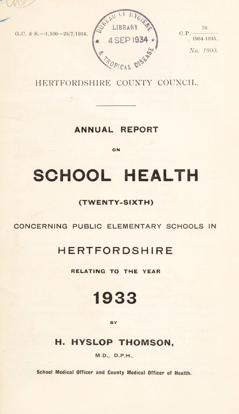 C.P. 70 1934-1935. No. 1900. HERTFORDSHIRE COUNTY COUNCIL. ANNUAL REPORT SCHOOL HEALTH (TWENTY-SIXTH) CONCERNING PUBLIC ELEMENTARY SCHOOLS IN HERTFORDSHIRE RELATING TO THE YEAR 1933 H. HYSLOP THOMSON, M.D., D.P.H., School Medical Officer and County Medical Officer of Health.