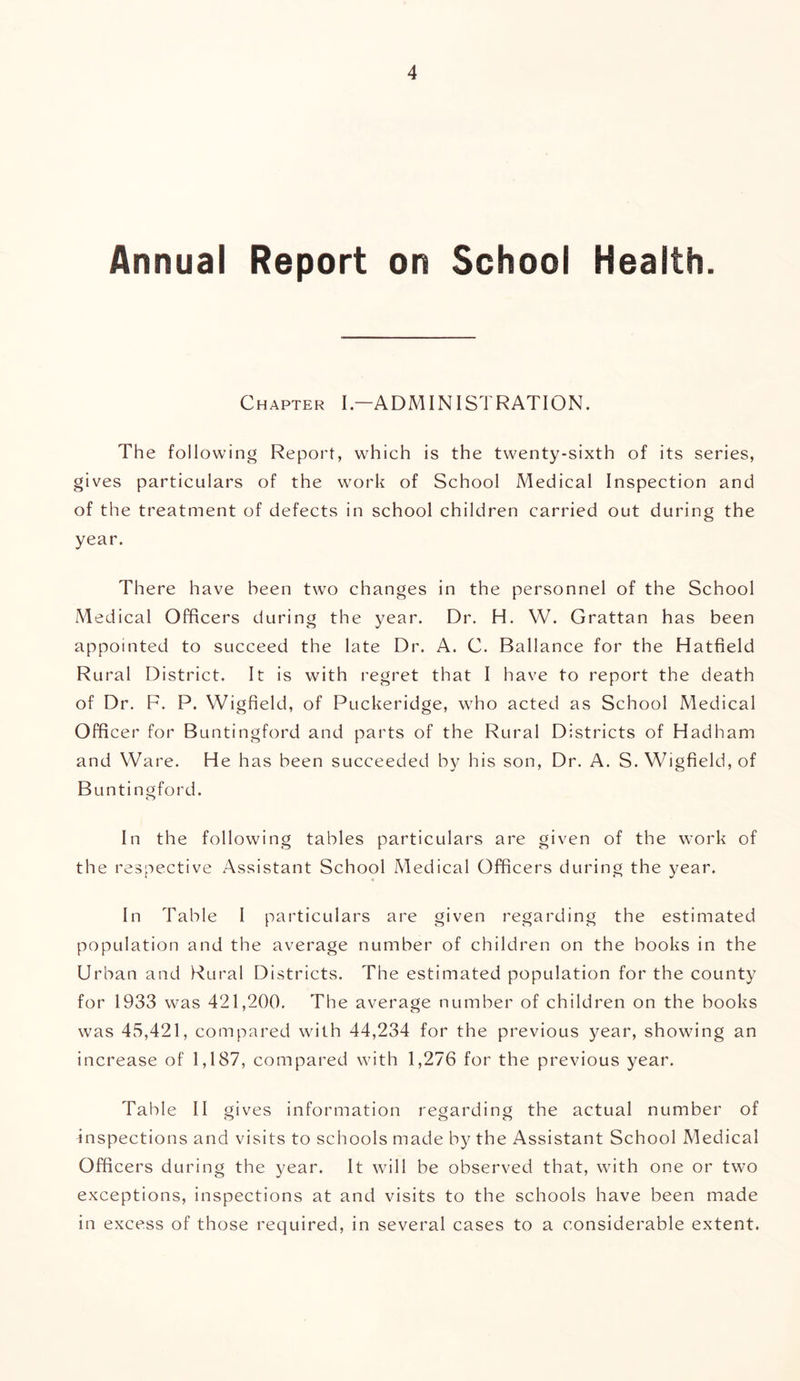 Annual Report on School Health. Chapter I—ADMINISTRATION. The following Report, which is the twenty-sixth of its series, gives particulars of the work of School Medical Inspection and of the treatment of defects in school children carried out during the year. There have been two changes in the personnel of the School Medical Officers during the year. Dr. H. VV. Grattan has been appointed to succeed the late Dr. A. C. Ballance for the Hatfield Rural District. It is with regret that I have to report the death of Dr. F. P. Wigfield, of Puckeridge, who acted as School Medical Officer for Buntingford and parts of the Rural Districts of Hadham and Ware. He has been succeeded by his son, Dr. A. S. Wigfield, of Buntingford. In the following tables particulars are given of the work of the respective Assistant School Medical Officers during the year. In Table I particulars are given regarding the estimated population and the average number of children on the books in the Urban and Rural Districts. The estimated population for the county for 1933 was 421,200. The average number of children on the books was 45,421, compared with 44,234 for the previous year, showing an increase of 1,187, compared with 1,276 for the previous year. Table II gives information regarding the actual number of Inspections and visits to schools made by the Assistant School Medical Officers during the year. It will be observed that, with one or two exceptions, inspections at and visits to the schools have been made in excess of those required, in several cases to a considerable extent.