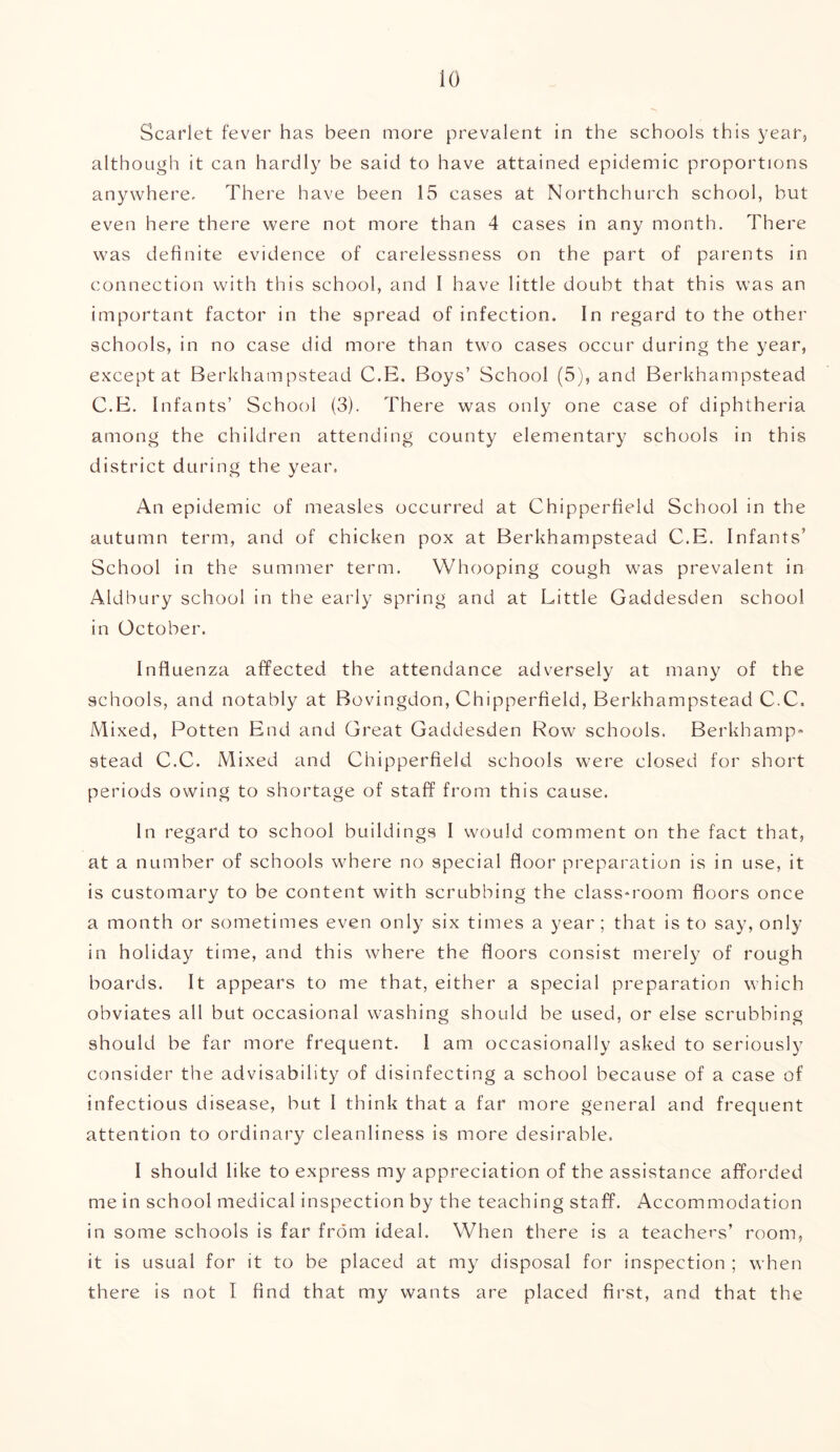 io Scarlet fever has been more prevalent in the schools this year, although it can hardly be said to have attained epidemic proportions anywhere. There have been 15 cases at Northchurch school, but even here there were not more than 4 cases in any month. There was definite evidence of carelessness on the part of parents in connection with this school, and I have little doubt that this was an important factor in the spread of infection. In regard to the other schools, in no case did more than two cases occur during the year, except at Berkhampstead C.E. Boys’ School (5), and Berkhampstead C.E. Infants’ School (3). There was only one case of diphtheria among the children attending county elementary schools in this district during the year. An epidemic of measles occurred at Chipperfield School in the autumn term, and of chicken pox at Berkhampstead C.E. Infants’ School in the summer term. Whooping cough was prevalent in Aldbury school in the early spring and at Little Gaddesden school in October. Influenza affected the attendance adversely at many of the schools, and notably at Bovingdon, Chipperfield, Berkhampstead C.C. Mixed, Potten End and Great Gaddesden Row schools. Berkhamp* stead C.C. Mixed and Chipperfield schools were closed for short periods owing to shortage of staff from this cause. In regard to school buildings I would comment on the fact that, at a number of schools where no special floor preparation is in use, it is customary to be content with scrubbing the class-room floors once a month or sometimes even only six times a year; that is to say, only in holiday time, and this where the floors consist merely of rough boards. It appears to me that, either a special preparation which obviates all but occasional washing should be used, or else scrubbing should be far more frequent. 1 am occasionally asked to seriously consider the advisability of disinfecting a school because of a case of infectious disease, but I think that a far more general and frequent attention to ordinary cleanliness is more desirable. I should like to express my appreciation of the assistance afforded me in school medical inspection by the teaching staff. Accommodation in some schools is far from ideal. When there is a teachers’ room, it is usual for it to be placed at my disposal for inspection ; when