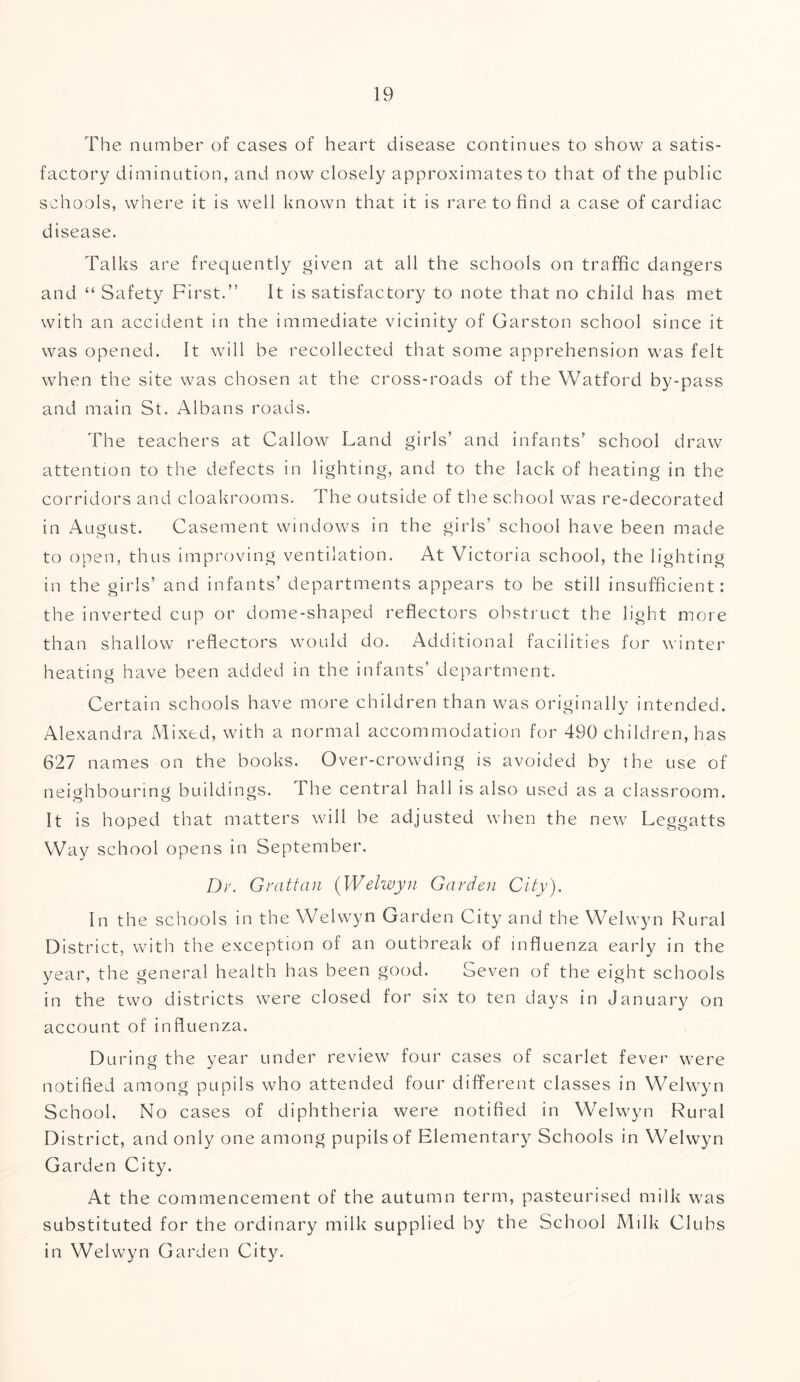 The number of cases of heart disease continues to show a satis- factory diminution, and now closely approximates to that of the public schools, where it is well known that it is rare to find a case of cardiac disease. Talks are frequently given at all the schools on traffic dangers and “ Safety First.” It is satisfactory to note that no child has met with an accident in the immediate vicinity of Garston school since it was opened. It will be recollected that some apprehension was felt when the site was chosen at the cross-roads of the Watford by-pass and main St. Albans roads. The teachers at Callow Land girls’ and infants’ school draw attention to the defects in lighting, and to the lack of heating in the corridors and cloakrooms. The outside of the school was re-decorated in August. Casement windows in the girls’ school have been made to open, thus improving ventilation. At Victoria school, the lighting in the girls’ and infants’ departments appears to be still insufficient: the inverted cup or dome-shaped reflectors obstruct the light more than shallow reflectors would do. Additional facilities for winter heating have been added in the infants’ department. Certain schools have more children than was originally intended. Alexandra Mixed, with a normal accommodation for 490 children, has 627 names on the books. Over-crowding is avoided by the use of neighbouring buildings. The central hall is also used as a classroom. It is hoped that matters will be adjusted when the new Leggatts Way school opens in September. Dr. Grattan (Welwyn Garden City). In the schools in the Welwyn Garden City and the Welwyn Rural District, with the exception of an outbreak of influenza early in the year, the general health has been good. Seven of the eight schools in the two districts were closed for six to ten days in January on account of influenza. During the year under review four cases of scarlet fever were notified among pupils who attended four different classes in Welwyn School. No cases of diphtheria were notified in Welwyn Rural District, and only one among pupils of Elementary Schools in Welwyn Garden City. At the commencement of the autumn term, pasteurised milk was substituted for the ordinary milk supplied by the School Milk Clubs in Welwyn Garden City.