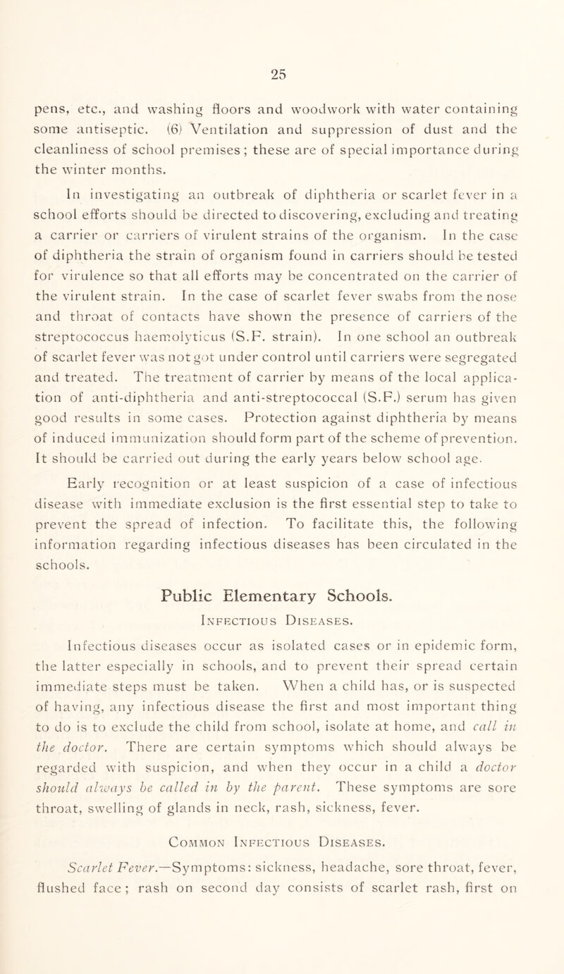 pens, etc., and washing floors and woodwork with water containing some antiseptic. (6) Ventilation and suppression of dust and the cleanliness of school premises; these are of special importance during the winter months. In investigating an outbreak of diphtheria or scarlet fever in a school efforts should be directed to discovering, excluding and treating a carrier or carriers of virulent strains of the organism. In the case of diphtheria the strain of organism found in carriers should be tested for virulence so that all efforts may be concentrated on the carrier of the virulent strain. In the case of scarlet fever swabs from the nose and throat of contacts have shown the presence of carriers of the streptococcus haemolyticus (S.F. strain). In one school an outbreak of scarlet fever was not got under control until carriers were segregated and treated. The treatment of carrier by means of the local applica- tion of anti-diphtheria and anti-streptococcal (S.F.) serum has given good results in some cases. Protection against diphtheria by means of induced immunization should form part of the scheme of prevention. It should be carried out during the early years below school age. Early recognition or at least suspicion of a case of infectious disease with immediate exclusion is the first essential step to take to prevent the spread of infection. To facilitate this, the following information regarding infectious diseases has been circulated in the schools. Public Elementary Schools. Inffxtious Diseases. Infectious diseases occur as isolated cases or in epidemic form, the latter especially in schools, and to prevent their spread certain immediate steps must be taken. When a child has, or is suspected of having, any infectious disease the first and most important thing to do is to exclude the child from school, isolate at home, and call in the doctor. There are certain symptoms which should always be regarded with suspicion, and when they occur in a child a doctor should always he called in by the parent. These symptoms are sore throat, swelling of glands in neck, rash, sickness, fever. Common Infectious Diseases. Scarlet Fever.—Symptoms: sickness, headache, sore throat, fever, flushed face ; rash on second day consists of scarlet rash, first on