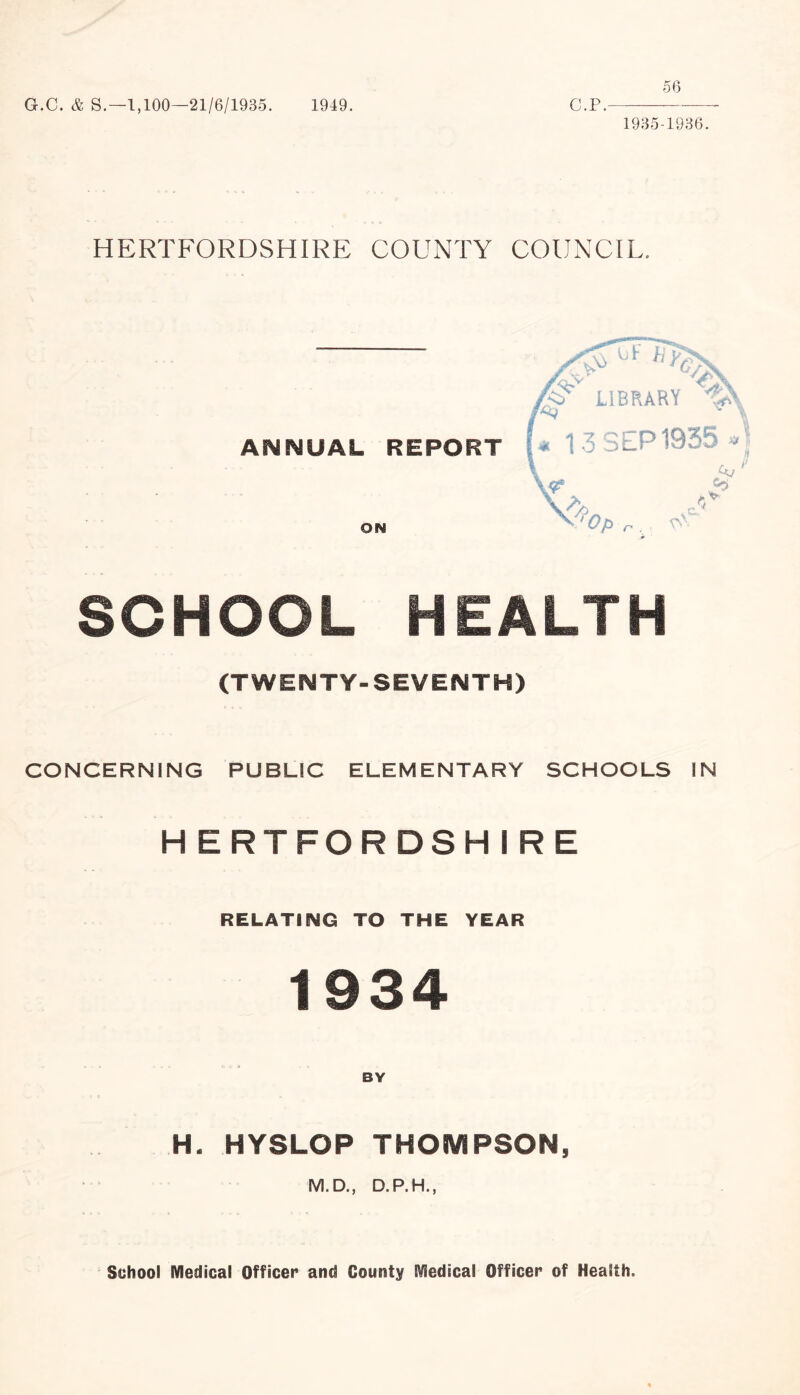 G.C. & S.—1,100—21/6/1935. 1949. 56 C.P.- 1935-1936. HERTFORDSHIRE COUNTY COUNCIL. ANNUAL REPORT LIBRARY f&Q ^ i * 13 SEP 1935 * r ON A 4. <4 $ ft*' Op n . SCHOOL HEALTH (TWENTY-SEVENTH) CONCERNING PUBLIC ELEMENTARY SCHOOLS IN HERTFORDSHIRE RELATING TO THE YEAR 1934 BY H. HYSLOP THOMPSON, M.D., D.P.H., School Medical Officer and County Medical Officer of Health.