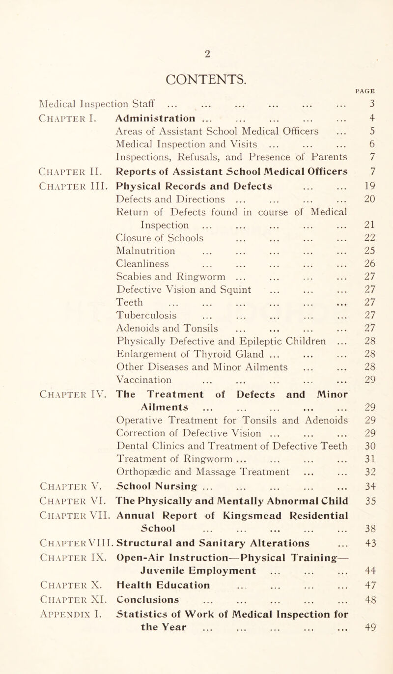 CONTENTS. PAGE Medical Inspection Staff ... ... ... ... ... ... 3 Chapter I. Administration ... ... ... ... ... 4 Areas of Assistant School Medical Officers ... 5 Medical Inspection and Visits ... ... ... 6 Inspections, Refusals, and Presence of Parents 7 Chapter II. Reports of Assistant School Medical Officers 7 Chapter III. Physical Records and Defects ... ... 19 Defects and Directions ... ... ... ... 20 Return of Defects found in course of Medical Inspection ... ... ... ... ... 21 Closure of Schools ... ... ... ... 22 Malnutrition ... ... ... ... ... 25 Cleanliness ... ... ... ... ... 26 Scabies and Ringworm ... ... ... ... 27 Defective Vision and Squint ... ... ... 27 Teeth ... ... ... ... ... ... 27 Tuberculosis ... ... ... ... ... 27 Adenoids and Tonsils ... ... ... ... 27 Physically Defective and Epileptic Children ... 28 Enlargement of Thyroid Gland ... ... ... 28 Other Diseases and Minor Ailments ... ... 28 Vaccination ... ... ... ... ... 29 Chapter IV. The Treatment of Defects and Minor Ailments ... ... ... ... ... 29 Operative Treatment for Tonsils and Adenoids 29 Correction of Defective Vision ... ... ... 29 Dental Clinics and Treatment of Defective Teeth 30 Treatment of Ringworm ... ... ... ... 31 Orthopaedic and Massage Treatment ... ... 32 Chapter V. School Nursing- ... ... ... ... ... 34 Chapter VI. The Physically and Mentally Abnormal Child 35 Chapter VII. Annual Report of Kingsmead Residential School ... ... ... ... ... 38 ChapterVIII. Structural and Sanitary Alterations ... 43 Chapter IX. Open-Air Instruction—Physical Training— Juvenile Employment ... ... ... 44 Chapter X. Health Education ... ... ... ... 47 Chapter XI. Conclusions ... ... ... ... ... 48 Appendix I. Statistics of Work of Medical Inspection for the Year ... ... ... ... ... 49