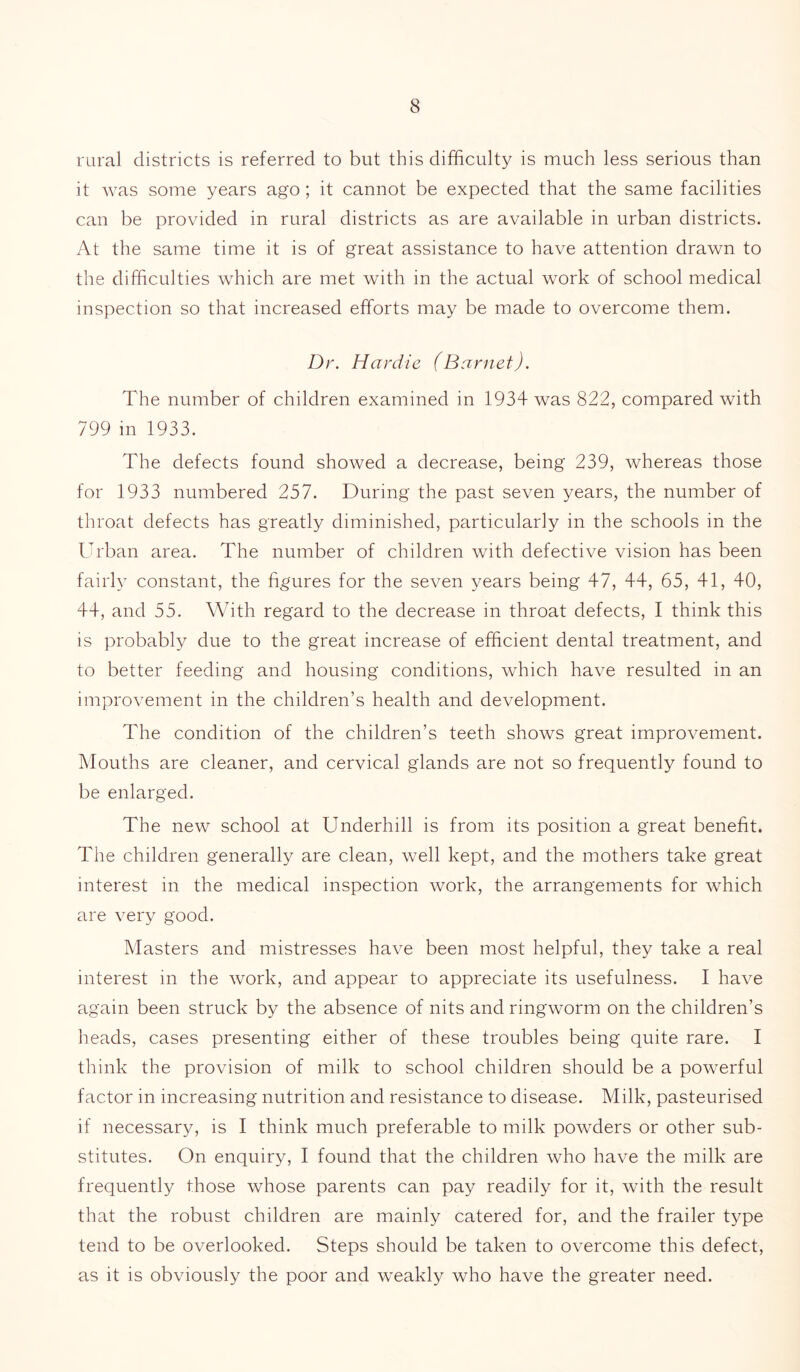 rural districts is referred to but this difficulty is much less serious than it was some years ago ; it cannot be expected that the same facilities can be provided in rural districts as are available in urban districts. At the same time it is of great assistance to have attention drawn to the difficulties which are met with in the actual work of school medical inspection so that increased efforts may be made to overcome them. Dr. Hardie (Barnet). The number of children examined in 1934 was 822, compared with 799 in 1933. The defects found showed a decrease, being 239, whereas those for 1933 numbered 257. During the past seven years, the number of throat defects has greatly diminished, particularly in the schools in the Urban area. The number of children with defective vision has been fairly constant, the figures for the seven years being 47, 44, 65, 41, 40, 44, and 55. With regard to the decrease in throat defects, I think this is probably due to the great increase of efficient dental treatment, and to better feeding and housing conditions, which have resulted in an improvement in the children’s health and development. The condition of the children’s teeth shows great improvement. Mouths are cleaner, and cervical glands are not so frequently found to be enlarged. The new school at Underhill is from its position a great benefit. The children generally are clean, well kept, and the mothers take great interest in the medical inspection work, the arrangements for which are very good. Masters and mistresses have been most helpful, they take a real interest in the work, and appear to appreciate its usefulness. I have again been struck by the absence of nits and ringworm on the children’s heads, cases presenting either of these troubles being quite rare. I think the provision of milk to school children should be a powerful factor in increasing nutrition and resistance to disease. Milk, pasteurised if necessary, is I think much preferable to milk powders or other sub- stitutes. On enquiry, I found that the children who have the milk are frequently those whose parents can pay readily for it, with the result that the robust children are mainly catered for, and the frailer type tend to be overlooked. Steps should be taken to overcome this defect, as it is obviously the poor and weakly who have the greater need.