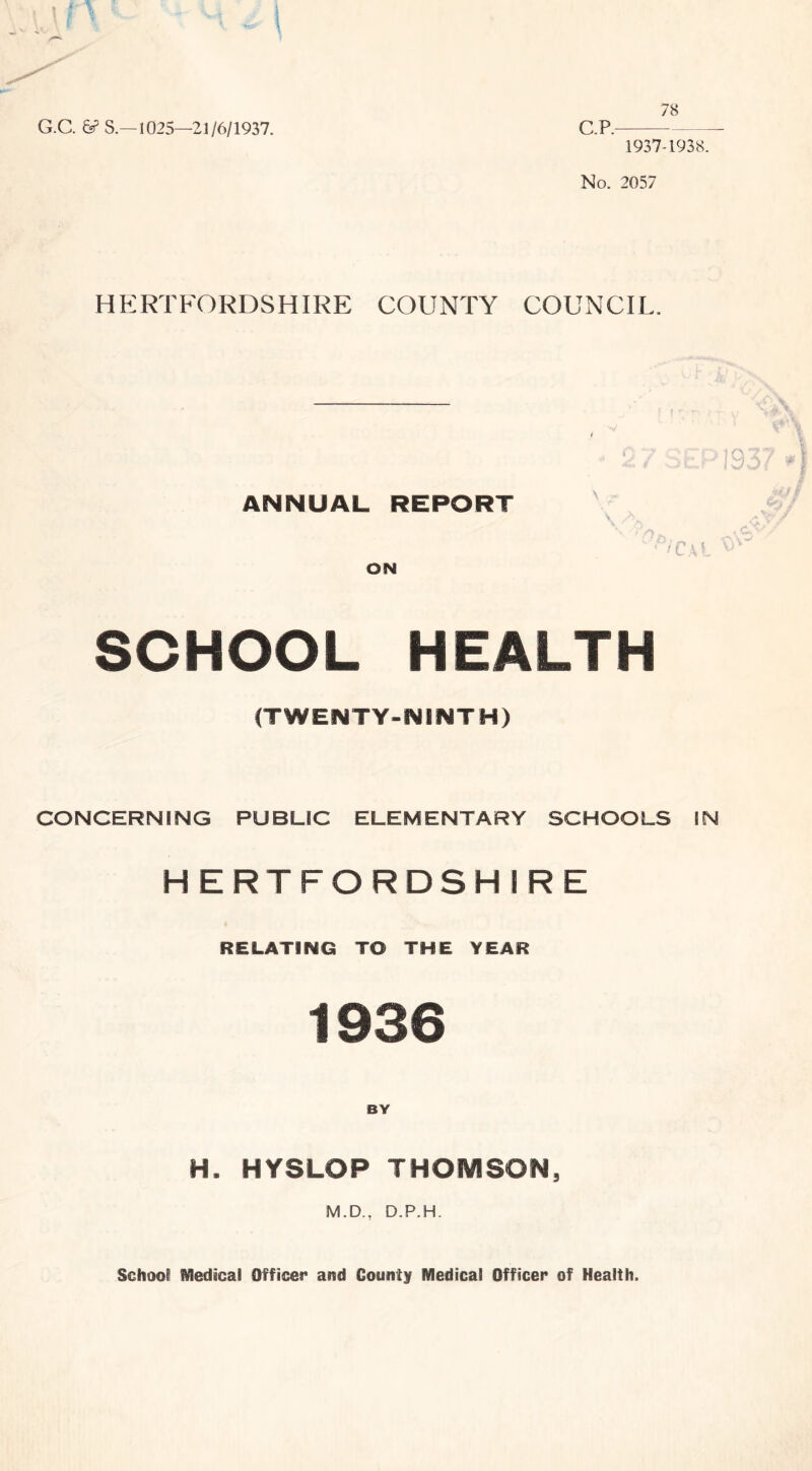 G.C. & S.—1025—21/6/1937. 78 C.P. 1937-1938. No. 2057 HERTFORDSHIRE COUNTY COUNCIL. ANNUAL REPORT ON SCHOOL HEALTH (TWENTY-NINTH) v. m 1Q77 ssl ,93/7 Cal ^ CONCERNING PUBLIC ELEMENTARY SCHOOLS IN HERTFORDSHIRE RELATING TO THE YEAR 1936 BY H. HYSLOP THOMSON, M.D., D.P.H. School Medical Officer and County Medical Officer of Health.