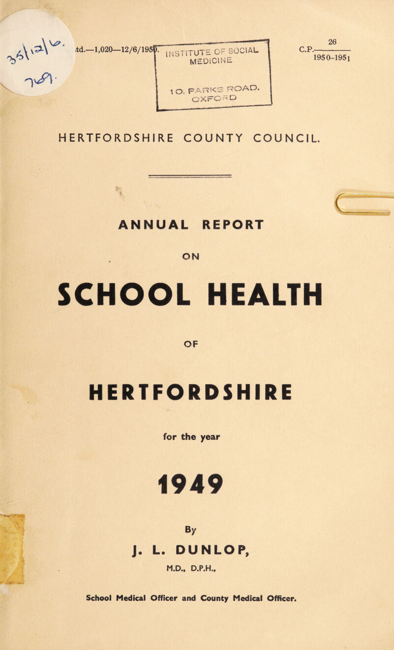 26 'td.—1,020—12/6/195^7 |^4ST1TUT£ OF SOCIAL MEDiClNE. 1 O. PARKS ROAD, OXFORD C.P. 1950-1951 HERTFORDSHIRE COUNTY COUNCIL ANNUAL REPORT ON SCHOOL HEALTH OF HERTFORDSHIRE for the year 1949 By J. L. DUNLOP, M.D., D.P.H., School Medical Officer and County Medical Officer.