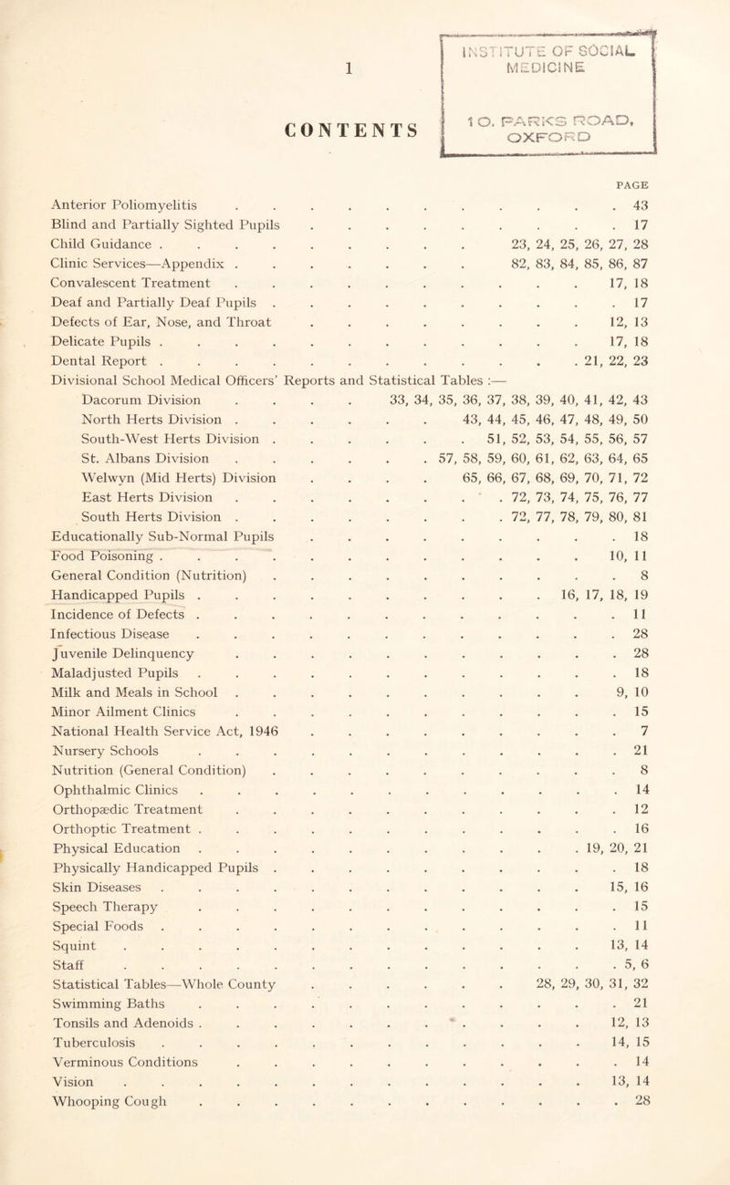 Anterior Poliomyelitis Blind and Partially Sighted Pupils Child Guidance . Clinic Services—Appendix , Convalescent Treatment Deaf and Partially Deaf Pupils Defects of Ear, Nose, and Throat Delicate Pupils . Dental Report . Divisional School Medical Officers Dacorum Division North Herts Division . South-West Herts Division St. Albans Division Welwyn (Mid Herts) Division East Herts Division South Herts Division . Educationally Sub-Normal Pupils Food Poisoning . General Condition (Nutrition) Handicapped Pupils . Incidence of Defects . Infectious Disease Juvenile Delinquency Maladjusted Pupils Milk and Meals in School Minor Ailment Clinics National Health Service Act, 1946 Nursery Schools Nutrition (General Condition) Ophthalmic Clinics Orthopaedic Treatment Orthoptic Treatment . Physical Education Physically Handicapped Pupils Skin Diseases Speech Therapy Special Foods Squint .... Staff .... Statistical Tables—Whole County Swimming Baths Tonsils and Adenoids . Tuberculosis Verminous Conditions Vision .... Whooping Cough