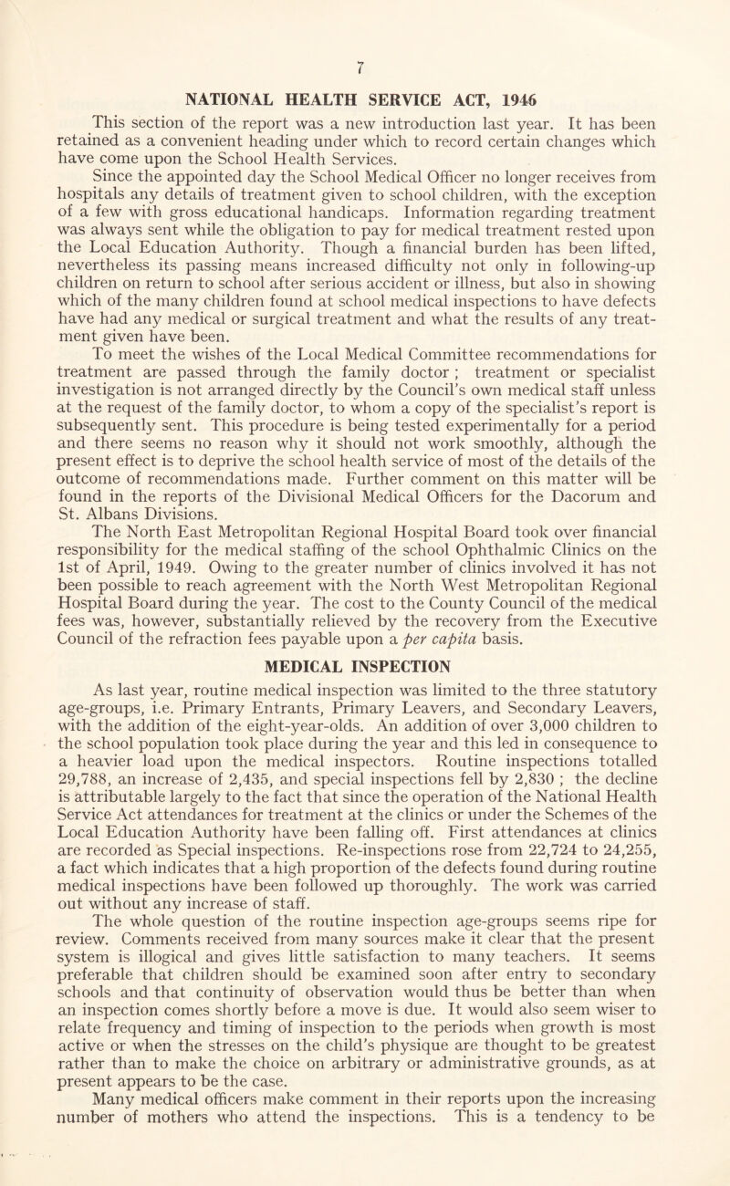 r NATIONAL HEALTH SERVICE ACT, 1946 This section of the report was a new introduction last year. It has been retained as a convenient heading under which to record certain changes which have come upon the School Health Services. Since the appointed day the School Medical Officer no longer receives from hospitals any details of treatment given to school children, with the exception of a few with gross educational handicaps. Information regarding treatment was always sent while the obligation to pay for medical treatment rested upon the Local Education Authority. Though a financial burden has been lifted, nevertheless its passing means increased difficulty not only in following-up children on return to school after serious accident or illness, but also in showing which of the many children found at school medical inspections to have defects have had any medical or surgical treatment and what the results of any treat- ment given have been. To meet the wishes of the Local Medical Committee recommendations for treatment are passed through the family doctor ; treatment or specialist investigation is not arranged directly by the Council’s own medical staff unless at the request of the family doctor, to whom a copy of the specialist’s report is subsequently sent. This procedure is being tested experimentally for a period and there seems no reason why it should not work smoothly, although the present effect is to deprive the school health service of most of the details of the outcome of recommendations made. Further comment on this matter will be found in the reports of the Divisional Medical Officers for the Dacorum and St. Albans Divisions. The North East Metropolitan Regional Hospital Board took over financial responsibility for the medical staffing of the school Ophthalmic Clinics on the 1st of April, 1949. Owing to the greater number of clinics involved it has not been possible to reach agreement with the North West Metropolitan Regional Hospital Board during the year. The cost to the County Council of the medical fees was, however, substantially relieved by the recovery from the Executive Council of the refraction fees payable upon a per capita basis. MEDICAL INSPECTION As last year, routine medical inspection was limited to the three statutory age-groups, i.e. Primary Entrants, Primary Leavers, and Secondary Leavers, with the addition of the eight-year-olds. An addition of over 3,000 children to the school population took place during the year and this led in consequence to a heavier load upon the medical inspectors. Routine inspections totalled 29,788, an increase of 2,435, and special inspections fell by 2,830 ; the decline is attributable largely to the fact that since the operation of the National Health Service Act attendances for treatment at the clinics or under the Schemes of the Local Education Authority have been falling off. First attendances at clinics are recorded as Special inspections. Re-inspections rose from 22,724 to 24,255, a fact which indicates that a high proportion of the defects found during routine medical inspections have been followed up thoroughly. The work was carried out without any increase of staff. The whole question of the routine inspection age-groups seems ripe for review. Comments received from many sources make it clear that the present system is illogical and gives little satisfaction to many teachers. It seems preferable that children should be examined soon after entry to secondary schools and that continuity of observation would thus be better than when an inspection comes shortly before a move is due. It would also seem wiser to relate frequency and timing of inspection to the periods when growth is most active or when the stresses on the child’s physique are thought to be greatest rather than to make the choice on arbitrary or administrative grounds, as at present appears to be the case. Many medical officers make comment in their reports upon the increasing number of mothers who attend the inspections. This is a tendency to be