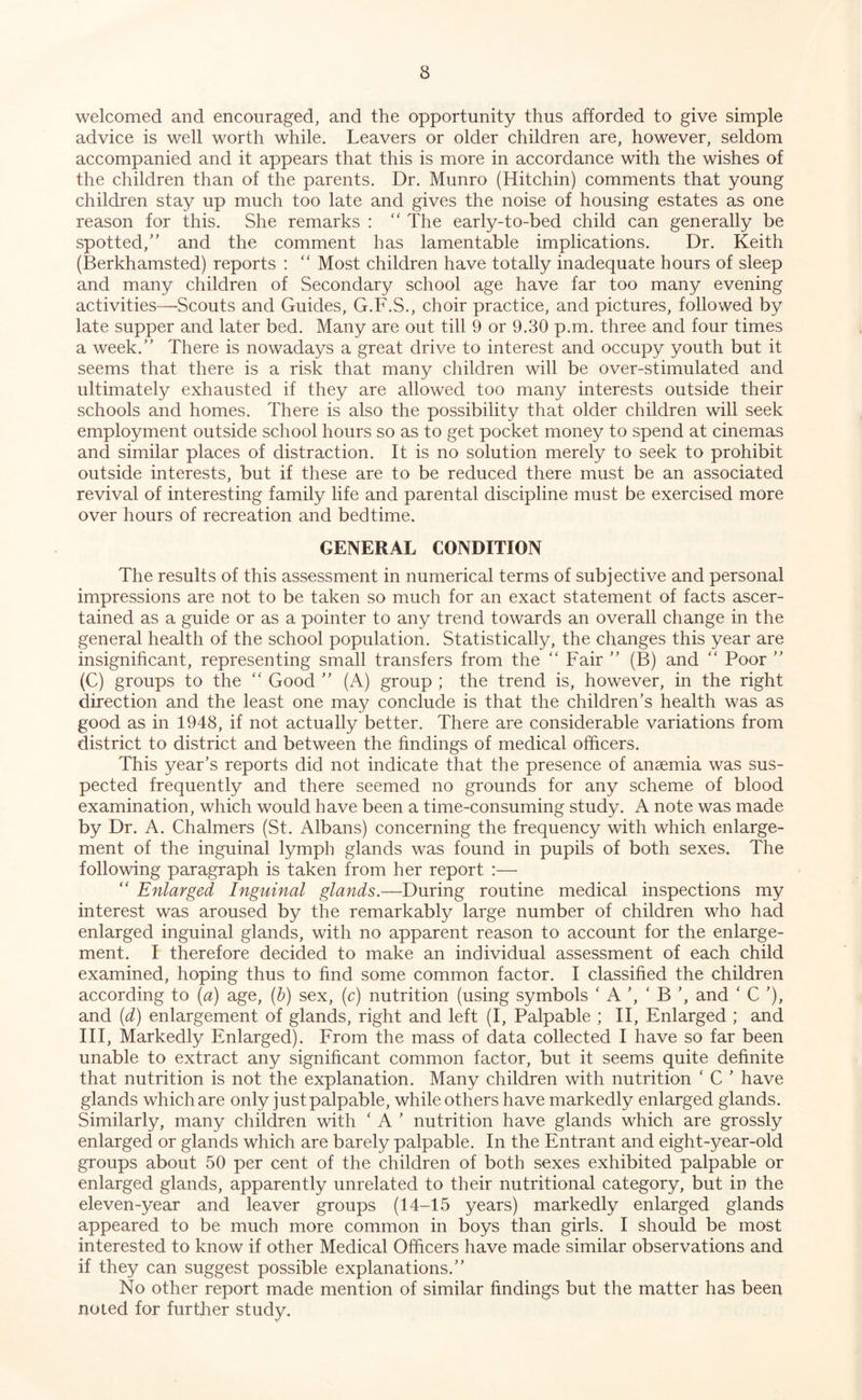 welcomed and encouraged, and the opportunity thus afforded to give simple advice is well worth while. Leavers or older children are, however, seldom accompanied and it appears that this is more in accordance with the wishes of the children than of the parents. Dr. Munro (Hitchin) comments that young children stay up much too late and gives the noise of housing estates as one reason for this. She remarks : '' The early-to-bed child can generally be spotted,” and the comment has lamentable implications. Dr. Keith (Berkhamsted) reports : “ Most children have totally inadequate hours of sleep and many children of Secondary school age have far too many evening activities—Scouts and Guides, G.F.S., choir practice, and pictures, followed by late supper and later bed. Many are out till 9 or 9.30 p.m. three and four times a week.” There is nowadays a great drive to interest and occupy youth but it seems that there is a risk that many children will be over-stimulated and ultimately exhausted if they are allowed too many interests outside their schools and homes. There is also the possibility that older children will seek employment outside school hours so as to get pocket money to spend at cinemas and similar places of distraction. It is no solution merely to seek to prohibit outside interests, but if these are to be reduced there must be an associated revival of interesting family life and parental discipline must be exercised more over hours of recreation and bedtime. GENERAL CONDITION The results of this assessment in numerical terms of subjective and personal impressions are not to be taken so much for an exact statement of facts ascer- tained as a guide or as a pointer to any trend towards an overall change in the general health of the school population. Statistically, the changes this year are insignificant, representing small transfers from the “ Fair ” (B) and ” Poor ” (C) groups to the  Good ” (A) group ; the trend is, however, in the right direction and the least one may conclude is that the children’s health was as good as in 1948, if not actually better. There are considerable variations from district to district and between the findings of medical officers. This year’s reports did not indicate that the presence of anaemia was sus- pected frequently and there seemed no grounds for any scheme of blood examination, which would have been a time-consuming study. A note was made by Dr. A. Chalmers (St. Albans) concerning the frequency with which enlarge- ment of the inguinal lymph glands was found in pupils of both sexes. The following paragraph is taken from her report :— “ Enlarged Inguinal glands.—During routine medical inspections my interest was aroused by the remarkably large number of children who had enlarged inguinal glands, with no apparent reason to account for the enlarge- ment. I therefore decided to make an individual assessment of each child examined, hoping thus to find some common factor. I classified the children according to [a) age, (h) sex, (c) nutrition (using symbols ‘ A ’, ‘ B ’, and ‘ C ’), and (d) enlargement of glands, right and left (I, Palpable ; II, Enlarged ; and III, Markedly Enlarged). From the mass of data collected I have so far been unable to extract any significant common factor, but it seems quite definite that nutrition is not the explanation. Many children with nutrition ‘ C ’ have glands which are only just palpable, while others have markedly enlarged glands. Similarly, many children with ‘ A ’ nutrition have glands which are grossly enlarged or glands which are barely palpable. In the Entrant and eight-year-old groups about 50 per cent of the children of both sexes exhibited palpable or enlarged glands, apparently unrelated to their nutritional category, but in the eleven-year and leaver groups (14-15 years) markedly enlarged glands appeared to be much more common in boys than girls. I should be most interested to know if other Medical Officers have made similar observations and if they can suggest possible explanations.” No other report made mention of similar findings but the matter has been no led for furtlier study.