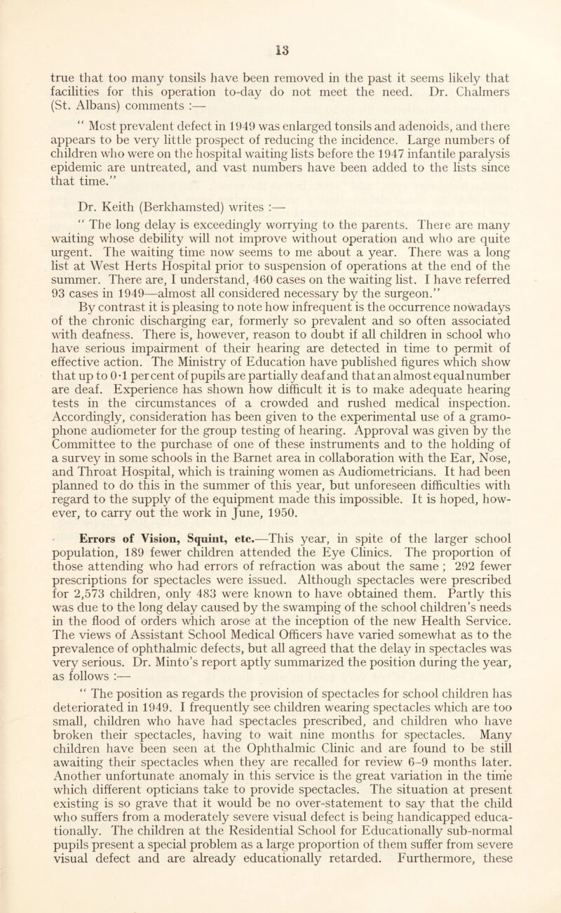 true that too many tonsils have been removed in the past it seems likely that facilities for this operation to-day do not meet the need. Dr. Chalmers (St. Albans) comments :—•  Most prevalent defect in 1949 was enlarged tonsils and adenoids, and there appears to be very little prospect of reducing the incidence. Large numbers of children who were on the hospital waiting lists before the 1947 infantile paralysis epidemic are untreated, and vast numbers have been added to the lists since that time.'’ Dr. Keith (Berkhamsted) writes :— ‘‘The long delay is exceedingly worrying to the parents. There are many waiting whose debility will not improve without operation and who are quite urgent. The waiting time now seems to me about a year. There was a long list at West Herts Hospital prior to suspension of operations at the end of the summer. There are, I understand, 460 cases on the waiting list. I have referred 93 cases in 1949—almost all considered necessary by the surgeon.” By contrast it is pleasing to note how infrequent is the occurrence nowadays of the chronic discharging ear, formerly so prevalent and so often associated with deafness. There is, however, reason to doubt if all children in school who have serious impairment of their hearing are detected in time to permit of effective action. The Ministry of Education have published figures which show that up to OT percent of pupils are partially deaf and that an almost equal number are deaf. Experience has shown how difficult it is to make adequate hearing tests in the circumstances of a crowded and rushed medical inspection. Accordingly, consideration has been given to the experimental use of a gramo- phone audiometer for the group testing of hearing. Approval was given by the Committee to the purchase of one of these instruments and to the holding of a survey in some schools in the Barnet area in collaboration with the Ear, Nose, and Throat Hospital, which is training women as Audiometricians. It had been planned to do this in the summer of this year, but unforeseen difficulties with regard to the supply of the equipment made this impossible. It is hoped, how- ever, to carry out the work in June, 1950. Errors of Vision, Squint, etc.—This year, in spite of the larger school population, 189 fewer children attended the Eye Clinics. The proportion of those attending who had errors of refraction was about the same ; 292 fewer prescriptions for spectacles were issued. Although spectacles were prescribed for 2,573 children, only 483 were known to have obtained them. Partly this was due to the long delay caused by the swamping of the school children’s needs in the flood of orders which arose at the inception of the new Health Service. The views of Assistant School Medical Officers have varied somewhat as to the prevalence of ophthalmic defects, but all agreed that the delay in spectacles was very serious. Dr. Minto’s report aptly summarized the position during the year, as follows :— “ The position as regards the provision of spectacles for school children has deteriorated in 1949. I frequently see children wearing spectacles which are too small, children who have had spectacles prescribed, and children who have broken their spectacles, having to wait nine months for spectacles. Many children have been seen at the Ophthalmic Clinic and are found to be still awaiting their spectacles when they are recalled for review 6-9 months later. Another unfortunate anomaly in this service is the great variation in the time which different opticians take to provide spectacles. The situation at present existing is so grave that it would be no over-statement to say that the child who suffers from a moderately severe visual defect is being handicapped educa- tionally. The children at the Residential School for Educationally sub-normal pupils present a special problem as a large proportion of them suffer from severe visual defect and are already educationally retarded. Furthermore, these