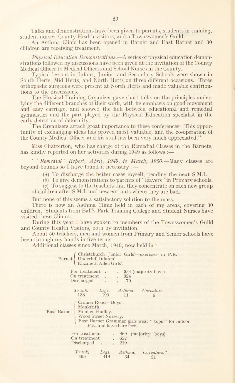 Talks and demonstrations have been given to parents, students in training, student nurses. County Health visitors, and a Townswomen’s Guild. An Asthma Clinic has been opened in Barnet and East Barnet and 30 children are receiving treatment. Physical Education Demonstrations.—A series of physical education demon- strations followed by discussions have been given at the invitation of the County Medical Olhcer to Medical Officers and School Nurses in the County. Typical lessons in Infant, Junior, and Secondary Schools were shown in South Herts, Mid Herts, and North Herts on three different occasions. Three orthopaedic surgeons were present at North Herts and made valuable contribu- tions to the discussions. The Physical Training Organizer gave short talks on the principles under- lying the different branches of their work, with its emphasis on good movement and easy carriage, and showed the link between educational and remedial gymnastics and the part played by the Physical Education specialist in the early detection of deformity. The Organizers attach great importance to these conferences. This oppor- tunity of exchanging ideas has proved most valuable, and the co-operation of the County Medical Officer and his staff has been very much appreciated.” Miss Chatterton, who has charge of the Remedial Classes in the Barnets, has kindly reported on her activities during 1949 as follows :— “ ‘ Remedial ’ Report, April, 1949, to March, 1950.—Many classes are beyond bounds so I have found it necessary :—• (a) To discharge the better cases myself, pending the next S.M.I. (b) To give demonstrations to parents of' leavers ’ in Primary schools. (c) To suggest to the teachers that they concentrate on each new group of children after S.M.I. and new entrants where they are bad. But none of this seems a satisfactory solution to the mass. There is now an Asthma Clinic held in each of my areas, covering 30 children. Students from Ball’s Park Training College and Student Nurses have visited these Clinics. During this year I have spoken to members of the Townswomen’s Guild and County Health Visitors, both by invitation. About 50 teachers, men and women from Primary and Senior schools have been through my hands in five terms. Additional classes since March, 1949, now held in :—■ f Christchurch Junior Girls’—exercises in P.E, Barnett Underhill Infants’. t Elizabeth Allen Girls’. For treatment On treatment Discharged 354 (majority boys) 324 70 Trunk. Legs. Asthma. Curvature. 138 199 11 6 / Cromer Road—Boys’. Monkfrith. East Barnet . Monken Hadley. Wood Street Nursery. East Barnet Grammar girls wear “ tops ” for indoor P.E. and have bare feet. For treatment . 969 (majority boys) On treatment . 657 Discharged . . 219 Trunk, Legs. Asthma. Curvature.” 495 419 34 21