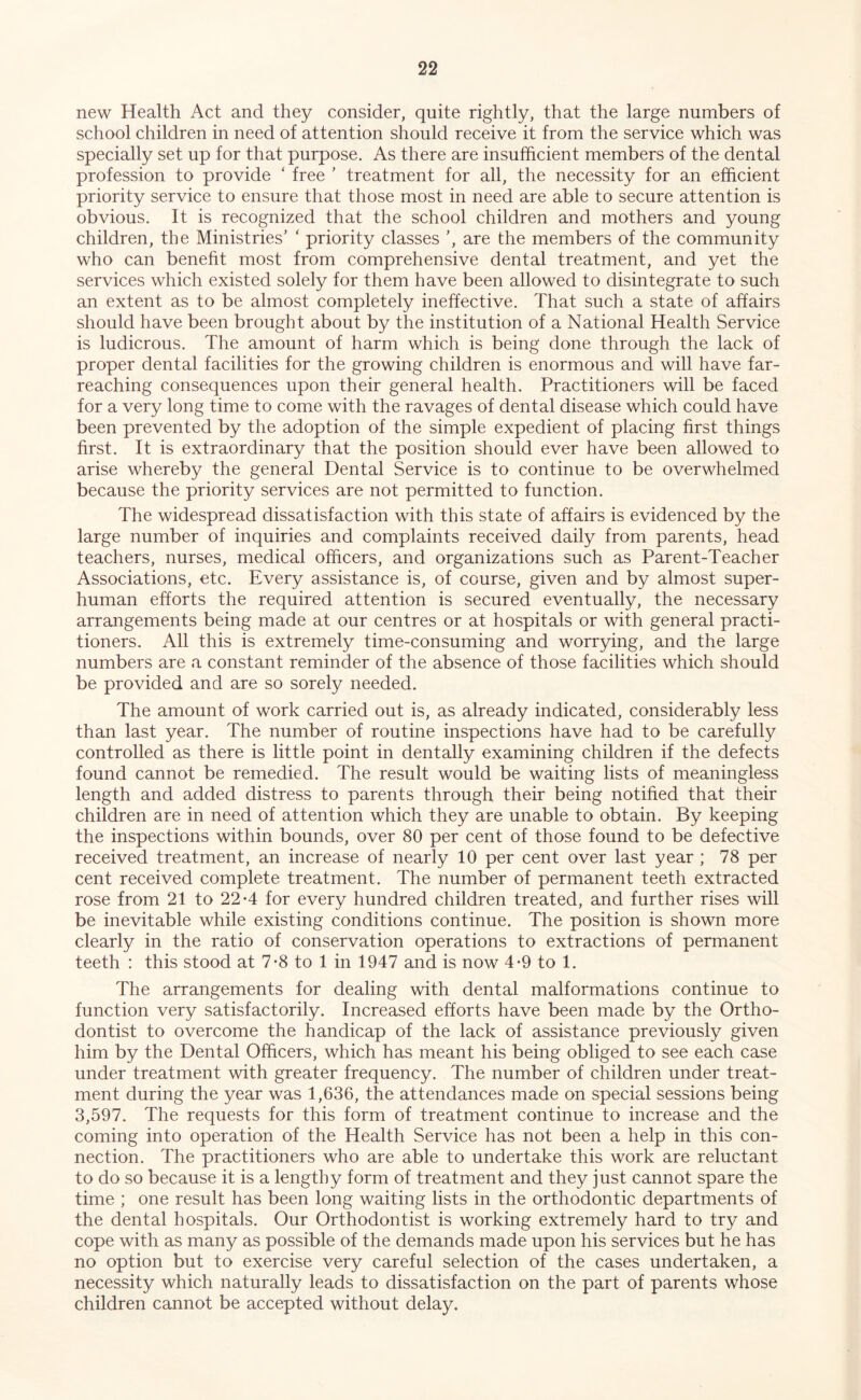 new Health Act and they consider, quite rightly, that the large numbers of school children in need of attention should receive it from the service which was specially set up for that purpose. As there are insufficient members of the dental profession to provide ‘ free ' treatment for all, the necessity for an efficient priority service to ensure that those most in need are able to secure attention is obvious. It is recognized that the school children and mothers and young children, the Ministries’ ‘ priority classes ’, are the members of the community who can benefit most from comprehensive dental treatment, and yet the services which existed solely for them have been allowed to disintegrate to such an extent as to be almost completely ineffective. That such a state of affairs should have been brought about by the institution of a National Health Service is ludicrous. The amount of harm which is being done through the lack of proper dental facilities for the growing children is enormous and will have far- reaching consequences upon their general health. Practitioners will be faced for a very long time to come with the ravages of dental disease which could have been prevented by the adoption of the simple expedient of placing first things first. It is extraordinary that the position should ever have been allowed to arise whereby the general Dental Service is to continue to be overwhelmed because the priority services are not permitted to function. The widespread dissatisfaction with this state of affairs is evidenced by the large number of inquiries and complaints received daily from parents, head teachers, nurses, medical officers, and organizations such as Parent-Teacher Associations, etc. Every assistance is, of course, given and by almost super- human efforts the required attention is secured eventually, the necessary arrangements being made at our centres or at hospitals or with general practi- tioners. All this is extremely time-consuming and worrying, and the large numbers are a constant reminder of the absence of those facilities which should be provided and are so sorely needed. The amount of work carried out is, as already indicated, considerably less than last year. The number of routine inspections have had to be carefully controlled as there is little point in dentally examining children if the defects found cannot be remedied. The result would be waiting lists of meaningless length and added distress to parents through their being notified that their children are in need of attention which they are unable to obtain. By keeping the inspections within bounds, over 80 per cent of those found to be defective received treatment, an increase of nearly 10 per cent over last year ; 78 per cent received complete treatment. The number of permanent teeth extracted rose from 21 to 22*4 for every hundred children treated, and further rises will be inevitable while existing conditions continue. The position is shown more clearly in the ratio of conservation operations to extractions of permanent teeth : this stood at 7*8 to 1 in 1947 and is now 4-9 to 1. The arrangements for dealing with dental malformations continue to function very satisfactorily. Increased efforts have been made by the Ortho- dontist to overcome the handicap of the lack of assistance previously given him by the Dental Officers, which has meant his being obliged to see each case under treatment with greater frequency. The number of children under treat- ment during the year was 1,636, the attendances made on special sessions being 3,597. The requests for this form of treatment continue to increase and the coming into operation of the Health Service has not been a help in this con- nection. The practitioners who are able to undertake this work are reluctant to do so because it is a lengthy form of treatment and they just cannot spare the time ; one result has been long waiting lists in the orthodontic departments of the dental hospitals. Our Orthodontist is working extremely hard to try and cope with as many as possible of the demands made upon his services but he has no option but to exercise very careful selection of the cases undertaken, a necessity which naturally leads to dissatisfaction on the part of parents whose children cannot be accepted without delay.