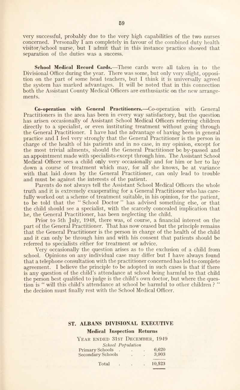 very successful, probably due to the very high capabilities of the two nurses concerned. Personally I am completely in favour of the combined duty health visit or/school nurse, but I admit that in this instance practice showed that separation of the duties was a success. School Medical Record Cards.—These cards were all taken in to the Divisional Office during the year. There was some, but only very slight, opposi- tion on the part of some head teachers, but I think it is universally agreed the system has marked advantages. It will be noted that in this connection both the Assistant County Medical Officers are enthusiastic on the new arrange- ments. Co-operation with General Practitioners.—Co-operation with General Practitioners in the area has been in every way satisfactory, but the question has arisen occasionally of Assistant School Medical Officers referring children directly to a specialist, or even instituting treatment without going through the General Practitioner. I have had the advantage of having been in general practice and I feel very strongly that the General Practitioner is the person in charge of the health of his patients and in no case, in my opinion, except for the most trivial ailments, should the General Practitioner be by-passed and an appointment made with specialists except through him. The Assistant School Medical Officer sees a child only very occasionally and for him or her to lay down a course of treatment which may, for all she knows, be at variance with that laid down by the General Practitioner, can only lead to trouble and must be against the interests of the patient. Parents do not always tell the Assistant School Medical Officers the whole truth and it is extremely exasperating for a General Practitioner who has care- fully worked out a scheme of treatment suitable, in his opinion, for the patient, to be told that the '' School Doctor ” has advised something else, or that the child should see a specialist, with the scarcely concealed implication that he, the General Practitioner, has been neglecting the child. Prior to 5th July, 1948, there was, of course, a financial interest on the part of the General Practitioner. That has now ceased but the principle remains that the General Practitioner is the person in charge of the health of the child and it can only be through him and with his consent that patients should be referred to specialists either for treatment or advice. Very occasionally the question arises as to the exclusion of a child from school. Opinions on any individual case may differ but I have always found that a telephone consultation with the practitioner concerned has led to complete agreement. I believe the principle to be adopted in such cases is that if there is any question of the child’s attendance at school being harmful to that child the person best qualified to judge is the child’s own doctor, but where the ques- tion is ‘‘ will this child’s attendance at school be harmful to other children ? ” the decision must finally rest with the School Medical Officer. ST. ALBANS DIVISIONAL EXECUTIVE Medical Inspection Returns Year ended 31st December, 1949 School Population Primary Schools . . . 6,620 Secondary Schools . . 3,903