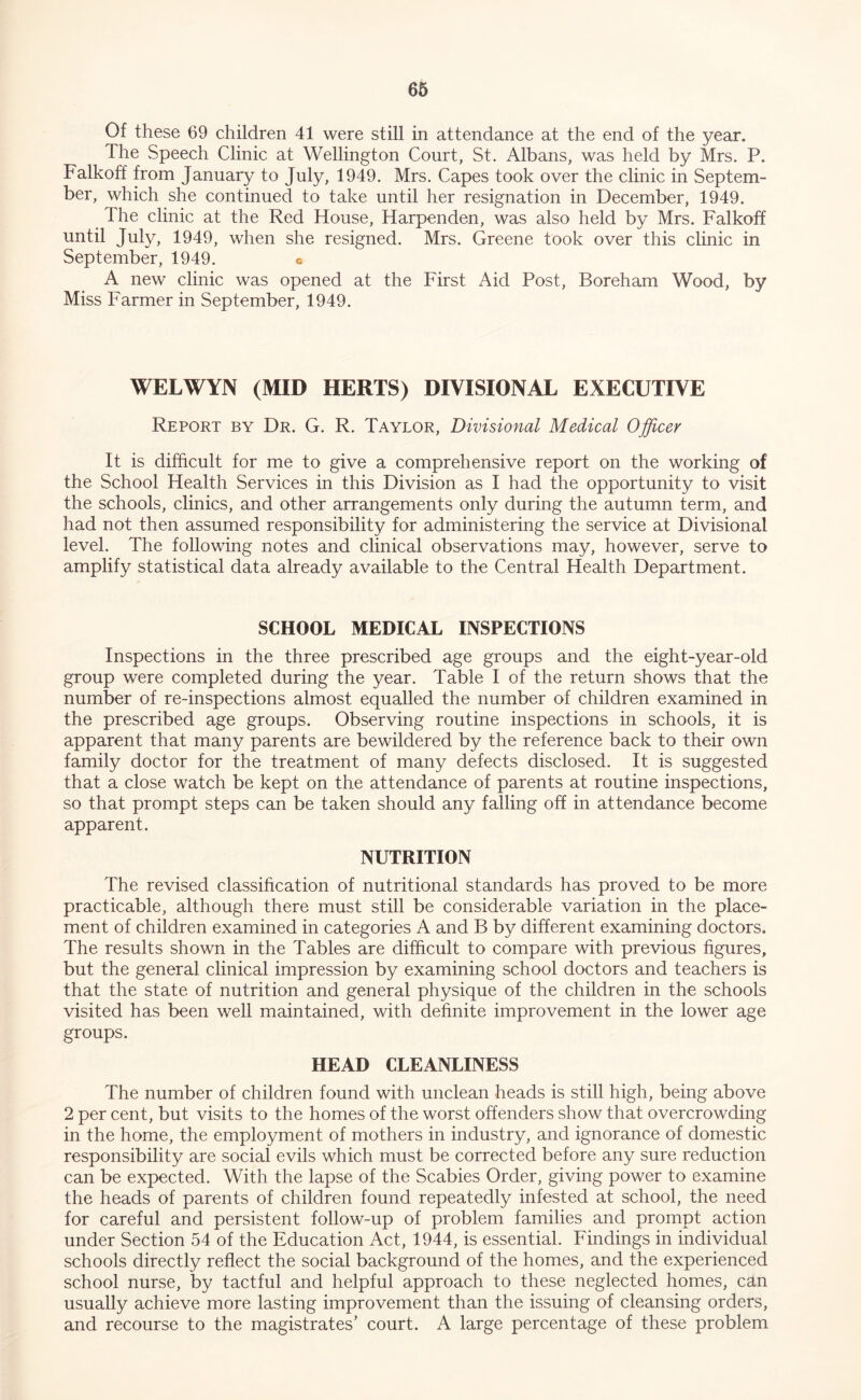 Of these 69 children 41 were still in attendance at the end of the year. The Speech Clinic at Wellington Court, St. Albans, was held by Mrs. P. Falkoff from January to July, 1949. Mrs. Capes took over the clinic in Septem- ber, which she continued to take until her resignation in December, 1949. The clinic at the Red House, Harpenden, was also held by Mrs. Falkoff until July, 1949, when she resigned. Mrs. Greene took over this clinic in September, 1949. c A new clinic was opened at the First Aid Post, Boreham Wood, by Miss Farmer in September, 1949. WELWYN (MID HERTS) DIVISIONAL EXECUTIVE Report by Dr. G. R. Taylor, Divisional Medical Officer It is difficult for me to give a comprehensive report on the working of the School Health Services in this Division as I had the opportunity to visit the schools, clinics, and other arrangements only during the autumn term, and had not then assumed responsibility for administering the service at Divisional level. The following notes and clinical observations may, however, serve to amplify statistical data already available to the Central Health Department. SCHOOL MEDICAL INSPECTIONS Inspections in the three prescribed age groups and the eight-year-old group were completed during the year. Table I of the return shows that the number of re-inspections almost equalled the number of children examined in the prescribed age groups. Observing routine inspections in schools, it is apparent that many parents are bewildered by the reference back to their own family doctor for the treatment of many defects disclosed. It is suggested that a close watch be kept on the attendance of parents at routine inspections, so that prompt steps can be taken should any falling off in attendance become apparent. NUTRITION The revised classihcation of nutritional standards has proved to be more practicable, although there must still be considerable variation in the place- ment of children examined in categories A and B by different examining doctors. The results shown in the Tables are difficult to compare with previous figures, but the general clinical impression by examining school doctors and teachers is that the state of nutrition and general physique of the children in the schools visited has been well maintained, with definite improvement in the lower age groups. HEAD CLEANLINESS The number of children found with unclean heads is still high, being above 2 per cent, but visits to the homes of the worst offenders show that overcrowding in the home, the employment of mothers in industry, and ignorance of domestic responsibility are social evils which must be corrected before any sure reduction can be expected. With the lapse of the Scabies Order, giving power to examine the heads of parents of children found repeatedly infested at school, the need for careful and persistent follow-up of problem families and prompt action under Section 54 of the Education Act, 1944, is essential. Findings in individual schools directly reflect the social background of the homes, and the experienced school nurse, by tactful and helpful approach to these neglected homes, can usually achieve more lasting improvement than the issuing of cleansing orders, and recourse to the magistrates’ court. A large percentage of these problem