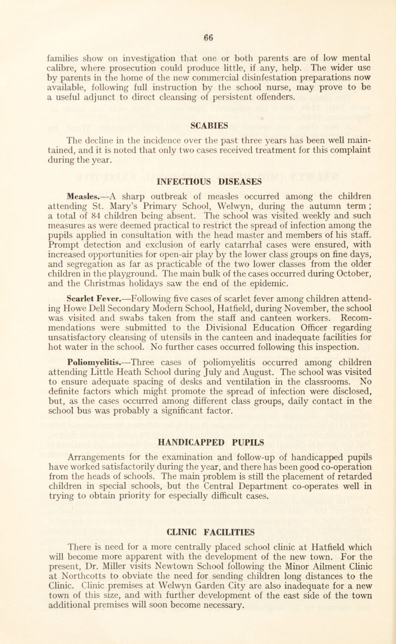 families show on investigation that one or both parents are of low mental calibre, where prosecution could produce little, if any, help. The wider use by parents in the home of the new commercial disinfestation preparations now available, following full instruction by the school nurse, may prove to be a useful adjunct to direct cleansing of persistent offenders. SCABIES The decline in the incidence over the past three years has been well main- tained, and it is noted that only two cases received treatment for this complaint during the year. INFECTIOUS DISEASES Measles.—A sharp outbreak of measles occurred among the children attending St. Mary’s Primary School, Welwyn, during the autumn term ; a total of 84 children being absent. The school was visited weekly and such measures as were deemed practical to restrict the spread of infection among the pupils applied in consultation with the head master and members of his staff. Prompt detection and exclusion of early catarrhal cases were ensured, with increased opportunities for open-air play by the lower class groups on fine days, and segregation as far as practicable of the two lower classes from the older children in the playground. The main bulk of the cases occurred during October, and the Christmas holidays saw the end of the epidemic. Scarlet Fever.—Following five cases of scarlet fever among children attend- ing Howe Dell Secondary Modern School, Hatfield, during November, the school was visited and swabs taken from the staff and canteen workers. Recom- mendations were submitted to the Divisional Education Ofiicer regarding unsatisfactory cleansing of utensils in the canteen and inadequate facilities for hot water in the school. No further cases occurred following this inspection. Poliomyelitis.—Three cases of poliomyelitis occurred among children attending Little Heath School during July and August. The school was visited to ensure adequate spacing of desks and ventilation in the classrooms. No definite factors which might promote the spread of infection were disclosed, but, as the cases occurred among different class groups, daily contact in the school bus was probably a significant factor. HANDICAPPED PUPILS Arrangements for the examination and follow-up of handicapped pupils have worked satisfactorily during the year, and there has been good co-operation from the heads of schools. The main problem is still the placement of retarded children in special schools, but the Central Department co-operates well in trying to obtain priority for especially difficult cases. CLINIC FACILITIES There is need for a more centrally placed school clinic at Hatfield which will become more apparent with the development of the new town. For the present. Dr. Miller visits Newtown School following the Minor Ailment Clinic at Northcotts to obviate the need for sending children long distances to the Clinic. Clinic premises at Welwyn Garden City are also inadequate for a new town of this size, and with further development of the east side of the town additional premises will soon become necessary.