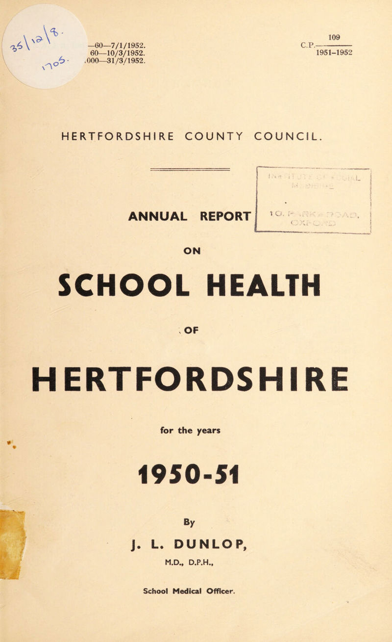 —60—7/1/1952. 60—10/3/1952. 1000—31/3/1952. C.P. 109 1951-1952 HERTFORDSHIRE COUNTY COUNCIL. ANNUAL REPORT ON i o. p SCHOOL HEALTH HERTFORDSHIRE * for the years 1950-51 By j. L. DUNLOP, M.D., D.P.H., $ School Medical Officer.